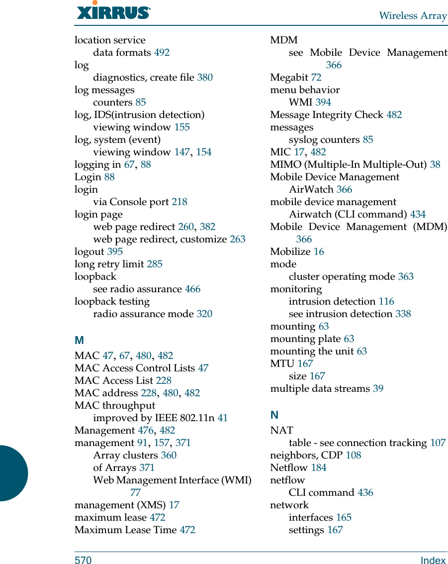 Wireless Array570 Indexlocation servicedata formats 492logdiagnostics, create file 380log messagescounters 85log, IDS(intrusion detection)viewing window 155log, system (event)viewing window 147, 154logging in 67, 88Login 88loginvia Console port 218login pageweb page redirect 260, 382web page redirect, customize 263logout 395long retry limit 285loopbacksee radio assurance 466loopback testingradio assurance mode 320MMAC 47, 67, 480, 482MAC Access Control Lists 47MAC Access List 228MAC address 228, 480, 482MAC throughputimproved by IEEE 802.11n 41Management 476, 482management 91, 157, 371Array clusters 360of Arrays 371Web Management Interface (WMI)77management (XMS) 17maximum lease 472Maximum Lease Time 472MDMsee Mobile Device Management366Megabit 72menu behaviorWMI 394Message Integrity Check 482messagessyslog counters 85MIC 17, 482MIMO (Multiple-In Multiple-Out) 38Mobile Device ManagementAirWatch 366mobile device managementAirwatch (CLI command) 434Mobile Device Management (MDM)366Mobilize 16modecluster operating mode 363monitoringintrusion detection 116see intrusion detection 338mounting 63mounting plate 63mounting the unit 63MTU 167size 167multiple data streams 39NNATtable - see connection tracking 107neighbors, CDP 108Netflow 184netflowCLI command 436networkinterfaces 165settings 167