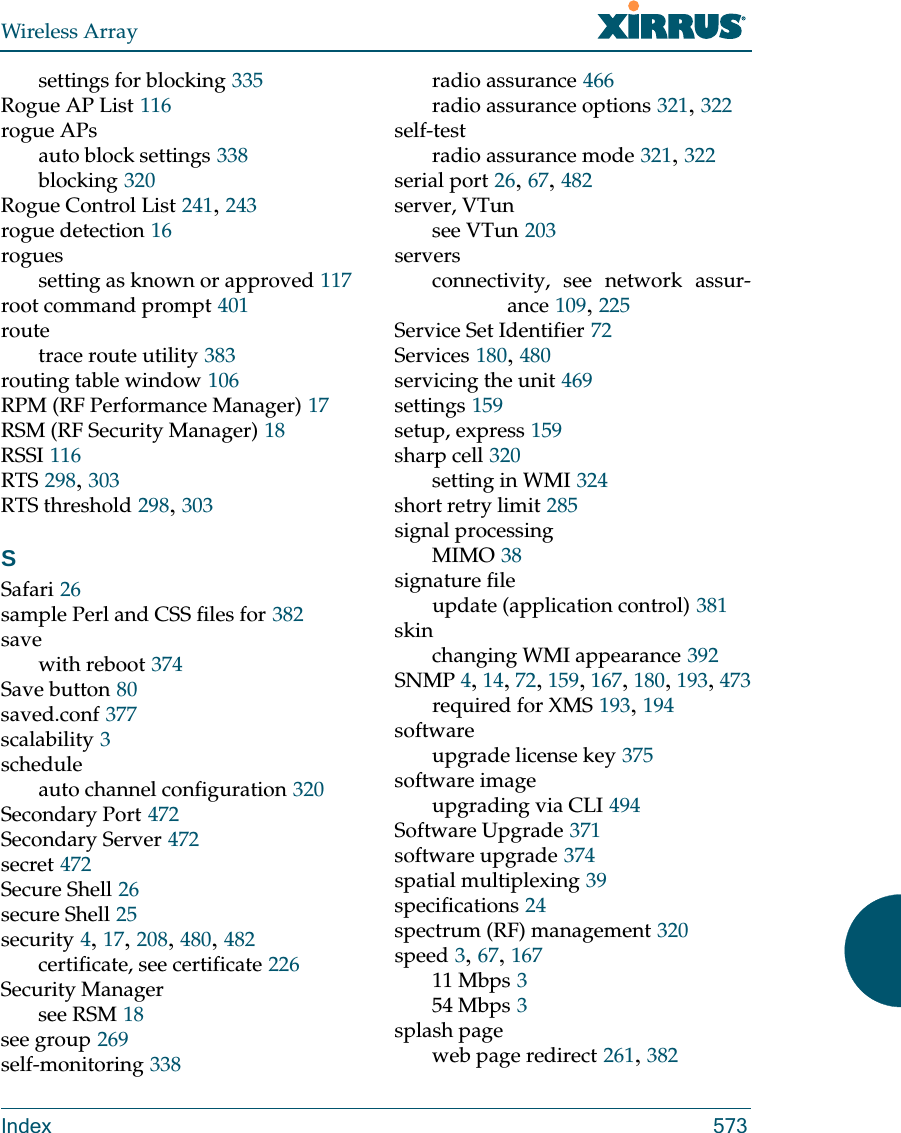 Wireless ArrayIndex 573settings for blocking 335Rogue AP List 116rogue APsauto block settings 338blocking 320Rogue Control List 241, 243rogue detection 16roguessetting as known or approved 117root command prompt 401routetrace route utility 383routing table window 106RPM (RF Performance Manager) 17RSM (RF Security Manager) 18RSSI 116RTS 298, 303RTS threshold 298, 303SSafari 26sample Perl and CSS files for 382savewith reboot 374Save button 80saved.conf 377scalability 3scheduleauto channel configuration 320Secondary Port 472Secondary Server 472secret 472Secure Shell 26secure Shell 25security 4, 17, 208, 480, 482certificate, see certificate 226Security Managersee RSM 18see group 269self-monitoring 338radio assurance 466radio assurance options 321, 322self-testradio assurance mode 321, 322serial port 26, 67, 482server, VTunsee VTun 203serversconnectivity, see network assur-ance 109, 225Service Set Identifier 72Services 180, 480servicing the unit 469settings 159setup, express 159sharp cell 320setting in WMI 324short retry limit 285signal processingMIMO 38signature fileupdate (application control) 381skinchanging WMI appearance 392SNMP 4, 14, 72, 159, 167, 180, 193, 473required for XMS 193, 194softwareupgrade license key 375software imageupgrading via CLI 494Software Upgrade 371software upgrade 374spatial multiplexing 39specifications 24spectrum (RF) management 320speed 3, 67, 16711 Mbps 354 Mbps 3splash pageweb page redirect 261, 382