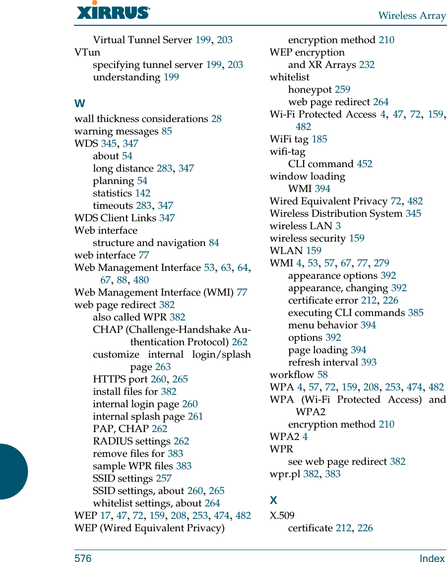 Wireless Array576 IndexVirtual Tunnel Server 199, 203VTunspecifying tunnel server 199, 203understanding 199Wwall thickness considerations 28warning messages 85WDS 345, 347about 54long distance 283, 347planning 54statistics 142timeouts 283, 347WDS Client Links 347Web interfacestructure and navigation 84web interface 77Web Management Interface 53, 63, 64, 67, 88, 480Web Management Interface (WMI) 77web page redirect 382also called WPR 382CHAP (Challenge-Handshake Au-thentication Protocol) 262customize internal login/splash page 263HTTPS port 260, 265install files for 382internal login page 260internal splash page 261PAP, CHAP 262RADIUS settings 262remove files for 383sample WPR files 383SSID settings 257SSID settings, about 260, 265whitelist settings, about 264WEP 17, 47, 72, 159, 208, 253, 474, 482WEP (Wired Equivalent Privacy)encryption method 210WEP encryptionand XR Arrays 232whitelisthoneypot 259web page redirect 264Wi-Fi Protected Access 4, 47, 72, 159, 482WiFi tag 185wifi-tagCLI command 452window loadingWMI 394Wired Equivalent Privacy 72, 482Wireless Distribution System 345wireless LAN 3wireless security 159WLAN 159WMI 4, 53, 57, 67, 77, 279appearance options 392appearance, changing 392certificate error 212, 226executing CLI commands 385menu behavior 394options 392page loading 394refresh interval 393workflow 58WPA 4, 57, 72, 159, 208, 253, 474, 482WPA (Wi-Fi Protected Access) and WPA2encryption method 210WPA2 4WPRsee web page redirect 382wpr.pl 382, 383XX.509certificate 212, 226