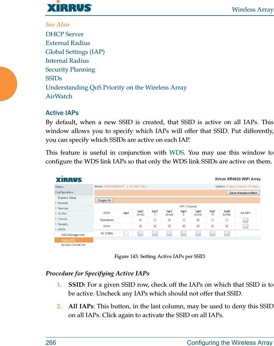 Wireless Array266 Configuring the Wireless ArraySee AlsoDHCP ServerExternal RadiusGlobal Settings (IAP)Internal RadiusSecurity PlanningSSIDsUnderstanding QoS Priority on the Wireless ArrayAirWatchActive IAPsBy default, when a new SSID is created, that SSID is active on all IAPs. This window allows you to specify which IAPs will offer that SSID. Put differently, you can specify which SSIDs are active on each IAP.This feature is useful in conjunction with WDS. You may use this window to configure the WDS link IAPs so that only the WDS link SSIDs are active on them. Figure 143. Setting Active IAPs per SSIDProcedure for Specifying Active IAPs1. SSID: For a given SSID row, check off the IAPs on which that SSID is to be active. Uncheck any IAPs which should not offer that SSID. 2. All IAPs: This button, in the last column, may be used to deny this SSID on all IAPs. Click again to activate the SSID on all IAPs.