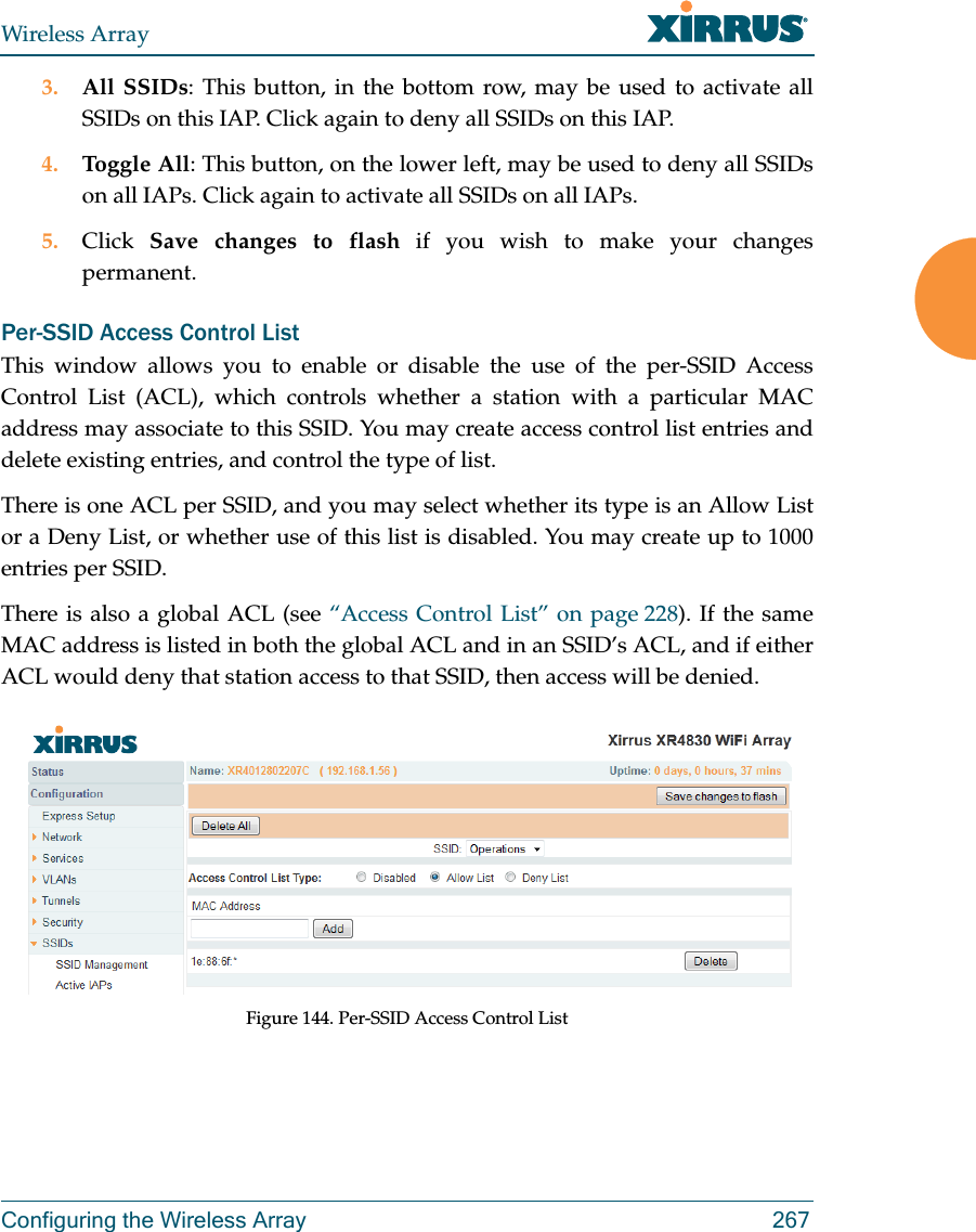 Wireless ArrayConfiguring the Wireless Array 2673. All SSIDs: This button, in the bottom row, may be used to activate all SSIDs on this IAP. Click again to deny all SSIDs on this IAP.4. Toggle All: This button, on the lower left, may be used to deny all SSIDs on all IAPs. Click again to activate all SSIDs on all IAPs.5. Click  Save changes to flash if you wish to make your changes permanent. Per-SSID Access Control ListThis window allows you to enable or disable the use of the per-SSID Access Control List (ACL), which controls whether a station with a particular MAC address may associate to this SSID. You may create access control list entries and delete existing entries, and control the type of list. There is one ACL per SSID, and you may select whether its type is an Allow List or a Deny List, or whether use of this list is disabled. You may create up to 1000 entries per SSID.There is also a global ACL (see “Access Control List” on page 228). If the same MAC address is listed in both the global ACL and in an SSID’s ACL, and if either ACL would deny that station access to that SSID, then access will be denied.Figure 144. Per-SSID Access Control List