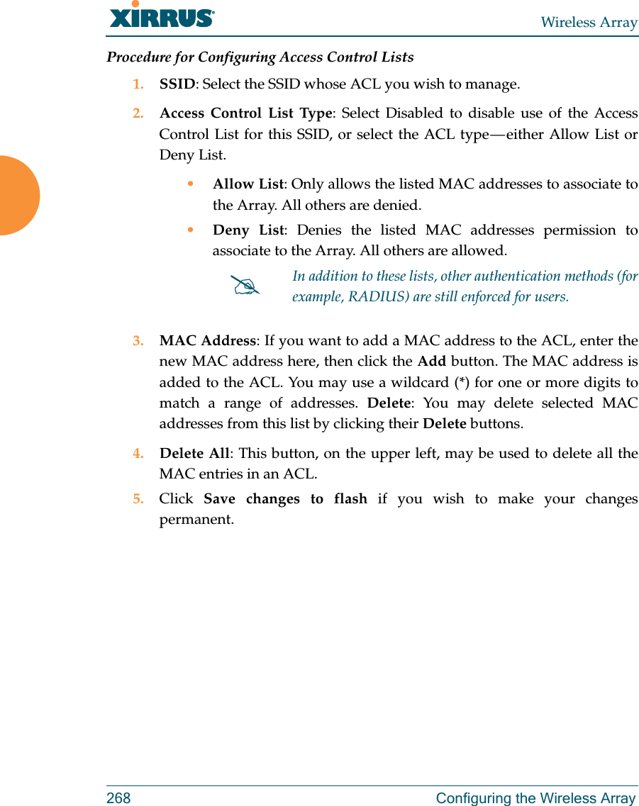 Wireless Array268 Configuring the Wireless ArrayProcedure for Configuring Access Control Lists1. SSID: Select the SSID whose ACL you wish to manage.2. Access Control List Type: Select Disabled to disable use of the Access Control List for this SSID, or select the ACL type — either Allow List or Deny List. •Allow List: Only allows the listed MAC addresses to associate to the Array. All others are denied.•Deny List: Denies the listed MAC addresses permission to associate to the Array. All others are allowed.3. MAC Address: If you want to add a MAC address to the ACL, enter the new MAC address here, then click the Add button. The MAC address is added to the ACL. You may use a wildcard (*) for one or more digits to match a range of addresses. Delete: You may delete selected MAC addresses from this list by clicking their Delete buttons.4. Delete All: This button, on the upper left, may be used to delete all the MAC entries in an ACL.5. Click  Save changes to flash if you wish to make your changes permanent.In addition to these lists, other authentication methods (for example, RADIUS) are still enforced for users.