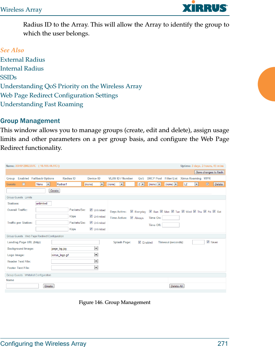 Wireless ArrayConfiguring the Wireless Array 271Radius ID to the Array. This will allow the Array to identify the group to which the user belongs. See Also External RadiusInternal RadiusSSIDsUnderstanding QoS Priority on the Wireless ArrayWeb Page Redirect Configuration SettingsUnderstanding Fast RoamingGroup ManagementThis window allows you to manage groups (create, edit and delete), assign usage limits and other parameters on a per group basis, and configure the Web Page Redirect functionality. Figure 146. Group Management 