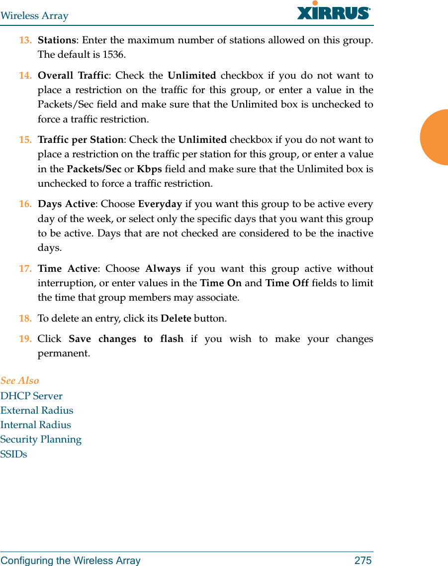 Wireless ArrayConfiguring the Wireless Array 27513. Stations: Enter the maximum number of stations allowed on this group. The default is 1536. 14. Overall Traffic: Check the Unlimited checkbox if you do not want to place a restriction on the traffic for this group, or enter a value in the Packets/Sec field and make sure that the Unlimited box is unchecked to force a traffic restriction.15. Traffic per Station: Check the Unlimited checkbox if you do not want to place a restriction on the traffic per station for this group, or enter a value in the Packets/Sec or Kbps field and make sure that the Unlimited box is unchecked to force a traffic restriction.16. Days Active: Choose Everyday if you want this group to be active every day of the week, or select only the specific days that you want this group to be active. Days that are not checked are considered to be the inactive days. 17. Time Active: Choose Always if you want this group active without interruption, or enter values in the Time On and Time Off fields to limit the time that group members may associate. 18. To delete an entry, click its Delete button. 19. Click  Save changes to flash if you wish to make your changes permanent. See AlsoDHCP ServerExternal RadiusInternal RadiusSecurity PlanningSSIDs