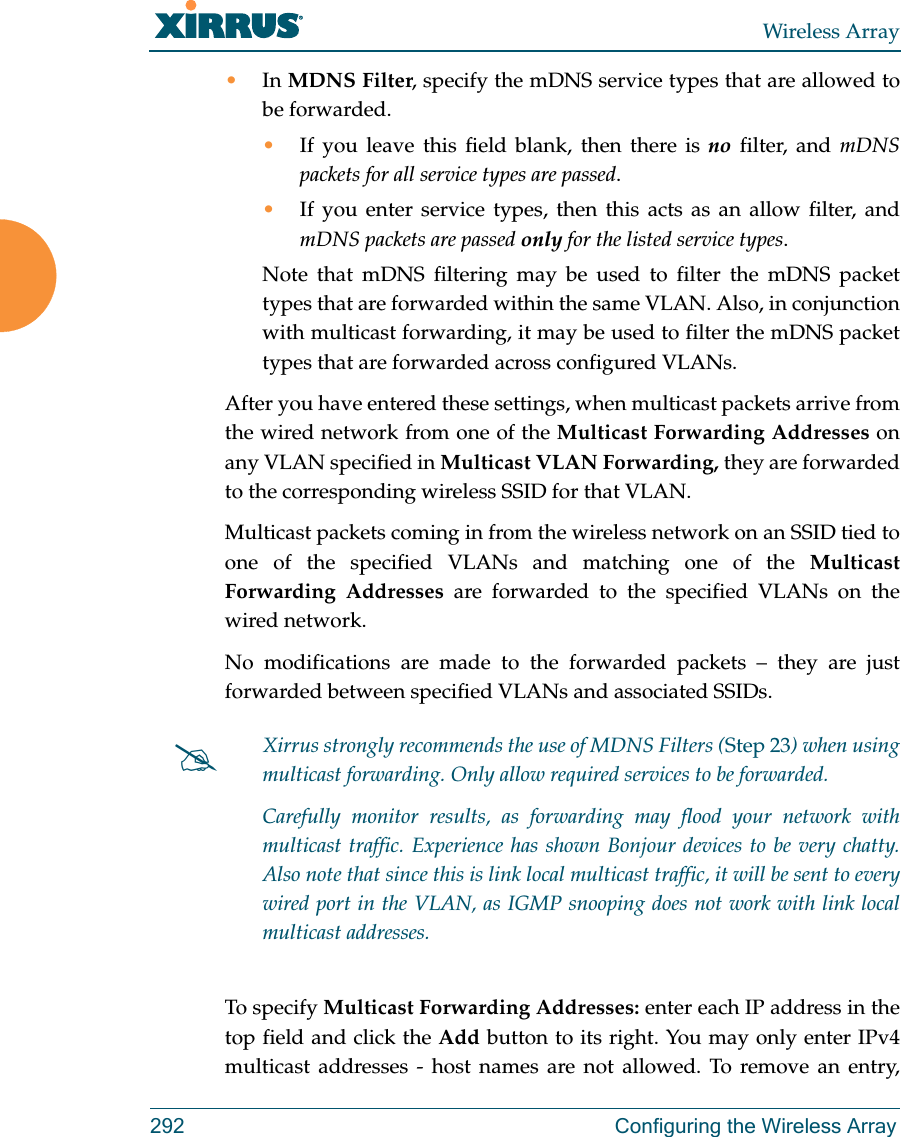 Wireless Array292 Configuring the Wireless Array•In MDNS Filter, specify the mDNS service types that are allowed to be forwarded. •If you leave this field blank, then there is no filter, and mDNS packets for all service types are passed. •If you enter service types, then this acts as an allow filter, and mDNS packets are passed only for the listed service types. Note that mDNS filtering may be used to filter the mDNS packet types that are forwarded within the same VLAN. Also, in conjunction with multicast forwarding, it may be used to filter the mDNS packet types that are forwarded across configured VLANs.After you have entered these settings, when multicast packets arrive from the wired network from one of the Multicast Forwarding Addresses on any VLAN specified in Multicast VLAN Forwarding, they are forwarded to the corresponding wireless SSID for that VLAN.Multicast packets coming in from the wireless network on an SSID tied to one of the specified VLANs and matching one of the Multicast Forwarding Addresses are forwarded to the specified VLANs on the wired network. No modifications are made to the forwarded packets – they are just forwarded between specified VLANs and associated SSIDs.To specify Multicast Forwarding Addresses: enter each IP address in the top field and click the Add button to its right. You may only enter IPv4 multicast addresses - host names are not allowed. To remove an entry, Xirrus strongly recommends the use of MDNS Filters (Step 23) when using multicast forwarding. Only allow required services to be forwarded.Carefully monitor results, as forwarding may flood your network with multicast traffic. Experience has shown Bonjour devices to be very chatty. Also note that since this is link local multicast traffic, it will be sent to every wired port in the VLAN, as IGMP snooping does not work with link local multicast addresses.