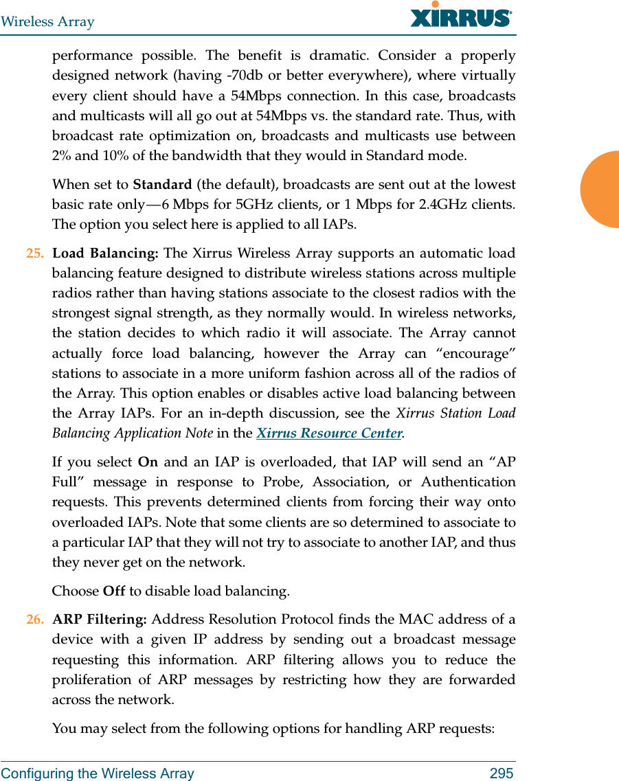 Wireless ArrayConfiguring the Wireless Array 295performance possible. The benefit is dramatic. Consider a properly designed network (having -70db or better everywhere), where virtually every client should have a 54Mbps connection. In this case, broadcasts and multicasts will all go out at 54Mbps vs. the standard rate. Thus, with broadcast rate optimization on, broadcasts and multicasts use between 2% and 10% of the bandwidth that they would in Standard mode.When set to Standard (the default), broadcasts are sent out at the lowest basic rate only — 6 Mbps for 5GHz clients, or 1 Mbps for 2.4GHz clients. The option you select here is applied to all IAPs.25. Load Balancing: The Xirrus Wireless Array supports an automatic load balancing feature designed to distribute wireless stations across multiple radios rather than having stations associate to the closest radios with the strongest signal strength, as they normally would. In wireless networks, the station decides to which radio it will associate. The Array cannot actually force load balancing, however the Array can “encourage” stations to associate in a more uniform fashion across all of the radios of the Array. This option enables or disables active load balancing between the Array IAPs. For an in-depth discussion, see the Xirrus Station Load Balancing Application Note in the Xirrus Resource Center. If you select On  and an IAP is overloaded, that IAP will send an “AP Full” message in response to Probe, Association, or Authentication requests. This prevents determined clients from forcing their way onto overloaded IAPs. Note that some clients are so determined to associate to a particular IAP that they will not try to associate to another IAP, and thus they never get on the network.Choose Off to disable load balancing. 26. ARP Filtering: Address Resolution Protocol finds the MAC address of a device with a given IP address by sending out a broadcast message requesting this information. ARP filtering allows you to reduce the proliferation of ARP messages by restricting how they are forwarded across the network. You may select from the following options for handling ARP requests: