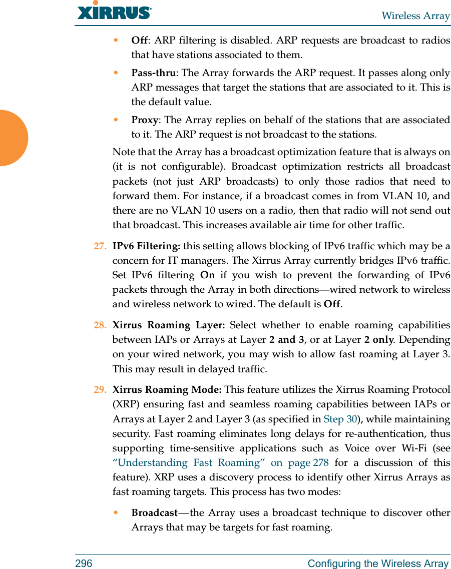 Wireless Array296 Configuring the Wireless Array•Off: ARP filtering is disabled. ARP requests are broadcast to radios that have stations associated to them. •Pass-thru: The Array forwards the ARP request. It passes along only ARP messages that target the stations that are associated to it. This is the default value. •Proxy: The Array replies on behalf of the stations that are associated to it. The ARP request is not broadcast to the stations. Note that the Array has a broadcast optimization feature that is always on (it is not configurable). Broadcast optimization restricts all broadcast packets (not just ARP broadcasts) to only those radios that need to forward them. For instance, if a broadcast comes in from VLAN 10, and there are no VLAN 10 users on a radio, then that radio will not send out that broadcast. This increases available air time for other traffic.27. IPv6 Filtering: this setting allows blocking of IPv6 traffic which may be a concern for IT managers. The Xirrus Array currently bridges IPv6 traffic. Set IPv6 filtering On if you wish to prevent the forwarding of IPv6 packets through the Array in both directions—wired network to wireless and wireless network to wired. The default is Off. 28. Xirrus Roaming Layer: Select whether to enable roaming capabilities between IAPs or Arrays at Layer 2 and 3, or at Layer 2 only. Depending on your wired network, you may wish to allow fast roaming at Layer 3. This may result in delayed traffic. 29. Xirrus Roaming Mode: This feature utilizes the Xirrus Roaming Protocol (XRP) ensuring fast and seamless roaming capabilities between IAPs or Arrays at Layer 2 and Layer 3 (as specified in Step 30), while maintaining security. Fast roaming eliminates long delays for re-authentication, thus supporting time-sensitive applications such as Voice over Wi-Fi (see “Understanding Fast Roaming” on page 278 for a discussion of this feature). XRP uses a discovery process to identify other Xirrus Arrays as fast roaming targets. This process has two modes:•Broadcast — the Array uses a broadcast technique to discover other Arrays that may be targets for fast roaming. 