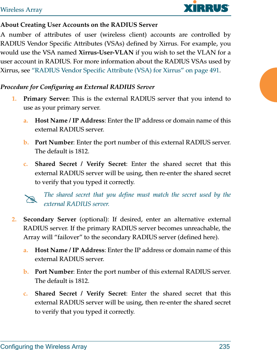 Wireless ArrayConfiguring the Wireless Array 235About Creating User Accounts on the RADIUS Server A number of attributes of user (wireless client) accounts are controlled by RADIUS Vendor Specific Attributes (VSAs) defined by Xirrus. For example, you would use the VSA named Xirrus-User-VLAN if you wish to set the VLAN for a user account in RADIUS. For more information about the RADIUS VSAs used by Xirrus, see “RADIUS Vendor Specific Attribute (VSA) for Xirrus” on page 491. Procedure for Configuring an External RADIUS Server1. Primary Server: This is the external RADIUS server that you intend to use as your primary server.a. Host Name / IP Address: Enter the IP address or domain name of this external RADIUS server.b. Port Number: Enter the port number of this external RADIUS server. The default is 1812.c. Shared Secret / Verify Secret: Enter the shared secret that this external RADIUS server will be using, then re-enter the shared secret to verify that you typed it correctly.2. Secondary Server (optional): If desired, enter an alternative external RADIUS server. If the primary RADIUS server becomes unreachable, the Array will “failover” to the secondary RADIUS server (defined here).a. Host Name / IP Address: Enter the IP address or domain name of this external RADIUS server.b. Port Number: Enter the port number of this external RADIUS server. The default is 1812.c. Shared Secret / Verify Secret: Enter the shared secret that this external RADIUS server will be using, then re-enter the shared secret to verify that you typed it correctly.The shared secret that you define must match the secret used by the external RADIUS server.
