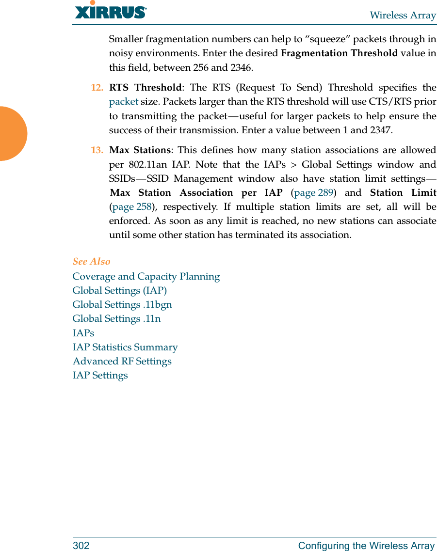 Wireless Array302 Configuring the Wireless ArraySmaller fragmentation numbers can help to “squeeze” packets through in noisy environments. Enter the desired Fragmentation Threshold value in this field, between 256 and 2346.12. RTS Threshold: The RTS (Request To Send) Threshold specifies the packet size. Packets larger than the RTS threshold will use CTS/RTS prior to transmitting the packet — useful for larger packets to help ensure the success of their transmission. Enter a value between 1 and 2347.13. Max Stations: This defines how many station associations are allowed per 802.11an IAP. Note that the IAPs &gt; Global Settings window and SSIDs — SSID Management window also have station limit settings — Max Station Association per IAP (page 289) and Station Limit(page 258), respectively. If multiple station limits are set, all will be enforced. As soon as any limit is reached, no new stations can associate until some other station has terminated its association. See AlsoCoverage and Capacity PlanningGlobal Settings (IAP)Global Settings .11bgnGlobal Settings .11nIAPsIAP Statistics SummaryAdvanced RF SettingsIAP Settings