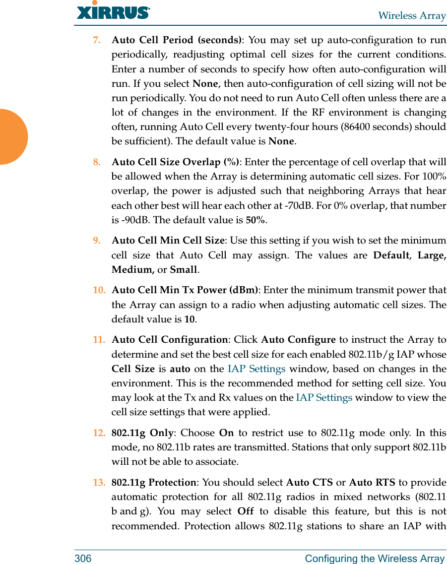 Wireless Array306 Configuring the Wireless Array7. Auto Cell Period (seconds): You may set up auto-configuration to run periodically, readjusting optimal cell sizes for the current conditions. Enter a number of seconds to specify how often auto-configuration will run. If you select None, then auto-configuration of cell sizing will not be run periodically. You do not need to run Auto Cell often unless there are a lot of changes in the environment. If the RF environment is changing often, running Auto Cell every twenty-four hours (86400 seconds) should be sufficient). The default value is None.8. Auto Cell Size Overlap (%): Enter the percentage of cell overlap that will be allowed when the Array is determining automatic cell sizes. For 100% overlap, the power is adjusted such that neighboring Arrays that hear each other best will hear each other at -70dB. For 0% overlap, that number is -90dB. The default value is 50%.9. Auto Cell Min Cell Size: Use this setting if you wish to set the minimum cell size that Auto Cell may assign. The values are Default,  Large, Medium, or Small.10. Auto Cell Min Tx Power (dBm): Enter the minimum transmit power that the Array can assign to a radio when adjusting automatic cell sizes. The default value is 10.11. Auto Cell Configuration: Click Auto Configure to instruct the Array to determine and set the best cell size for each enabled 802.11b/g IAP whose Cell Size is auto on the IAP Settings window, based on changes in the environment. This is the recommended method for setting cell size. You may look at the Tx and Rx values on the IAP Settings window to view the cell size settings that were applied. 12. 802.11g Only: Choose On to restrict use to 802.11g mode only. In this mode, no 802.11b rates are transmitted. Stations that only support 802.11b will not be able to associate.13. 802.11g Protection: You should select Auto CTS or Auto RTS to provide automatic protection for all 802.11g radios in mixed networks (802.11 b and g). You may select Off to disable this feature, but this is not recommended. Protection allows 802.11g stations to share an IAP with 