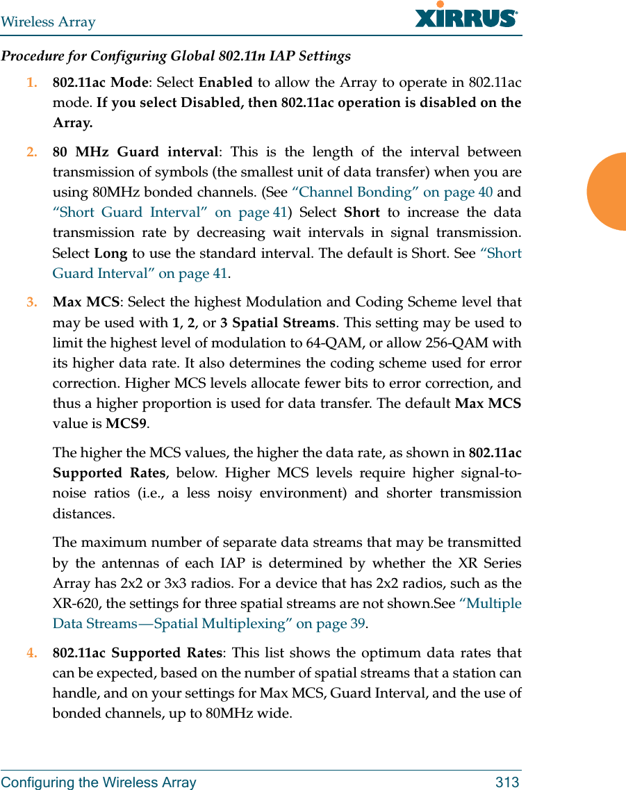 Wireless ArrayConfiguring the Wireless Array 313Procedure for Configuring Global 802.11n IAP Settings1. 802.11ac Mode: Select Enabled to allow the Array to operate in 802.11ac mode. If you select Disabled, then 802.11ac operation is disabled on the Array. 2. 80 MHz Guard interval: This is the length of the interval between transmission of symbols (the smallest unit of data transfer) when you are using 80MHz bonded channels. (See “Channel Bonding” on page 40 and “Short Guard Interval” on page 41) Select Short to increase the data transmission rate by decreasing wait intervals in signal transmission. Select Long to use the standard interval. The default is Short. See “Short Guard Interval” on page 41. 3. Max MCS: Select the highest Modulation and Coding Scheme level that may be used with 1, 2, or 3 Spatial Streams. This setting may be used to limit the highest level of modulation to 64-QAM, or allow 256-QAM with its higher data rate. It also determines the coding scheme used for error correction. Higher MCS levels allocate fewer bits to error correction, and thus a higher proportion is used for data transfer. The default Max MCSvalue is MCS9. The higher the MCS values, the higher the data rate, as shown in 802.11ac Supported Rates, below. Higher MCS levels require higher signal-to-noise ratios (i.e., a less noisy environment) and shorter transmission distances. The maximum number of separate data streams that may be transmitted by the antennas of each IAP is determined by whether the XR Series Array has 2x2 or 3x3 radios. For a device that has 2x2 radios, such as the XR-620, the settings for three spatial streams are not shown.See “Multiple Data Streams — Spatial Multiplexing” on page 39.4. 802.11ac Supported Rates: This list shows the optimum data rates that can be expected, based on the number of spatial streams that a station can handle, and on your settings for Max MCS, Guard Interval, and the use of bonded channels, up to 80MHz wide.
