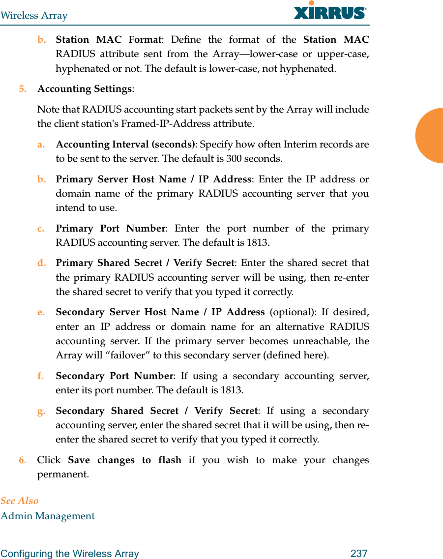 Wireless ArrayConfiguring the Wireless Array 237b. Station MAC Format: Define the format of the Station MAC RADIUS attribute sent from the Array—lower-case or upper-case, hyphenated or not. The default is lower-case, not hyphenated. 5. Accounting Settings: Note that RADIUS accounting start packets sent by the Array will include the client station&apos;s Framed-IP-Address attribute.a. Accounting Interval (seconds): Specify how often Interim records are to be sent to the server. The default is 300 seconds.b. Primary Server Host Name / IP Address: Enter the IP address or domain name of the primary RADIUS accounting server that you intend to use.c. Primary Port Number: Enter the port number of the primary RADIUS accounting server. The default is 1813.d. Primary Shared Secret / Verify Secret: Enter the shared secret that the primary RADIUS accounting server will be using, then re-enter the shared secret to verify that you typed it correctly.e. Secondary Server Host Name / IP Address (optional): If desired, enter an IP address or domain name for an alternative RADIUS accounting server. If the primary server becomes unreachable, the Array will “failover” to this secondary server (defined here).f. Secondary Port Number: If using a secondary accounting server, enter its port number. The default is 1813.g. Secondary Shared Secret / Verify Secret: If using a secondary accounting server, enter the shared secret that it will be using, then re-enter the shared secret to verify that you typed it correctly.6. Click  Save changes to flash if you wish to make your changes permanent.See AlsoAdmin Management