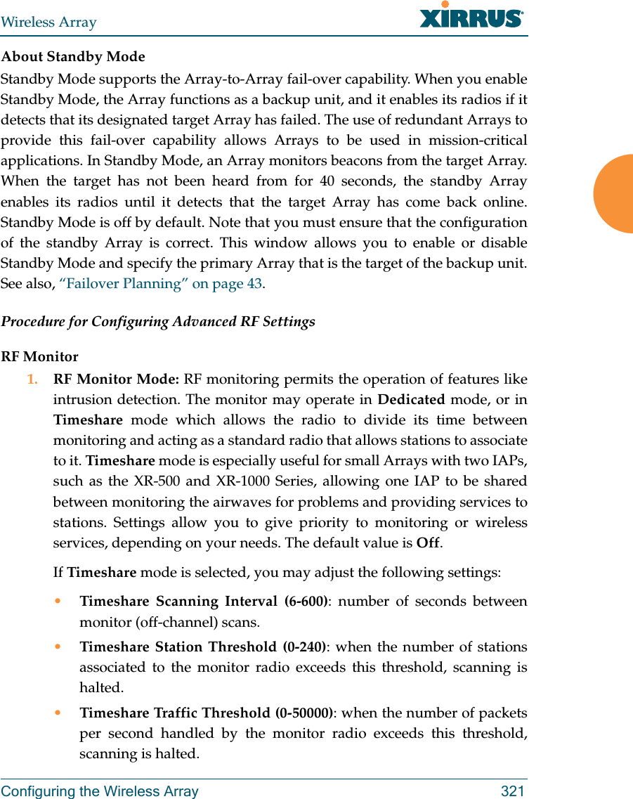 Wireless ArrayConfiguring the Wireless Array 321About Standby ModeStandby Mode supports the Array-to-Array fail-over capability. When you enable Standby Mode, the Array functions as a backup unit, and it enables its radios if it detects that its designated target Array has failed. The use of redundant Arrays to provide this fail-over capability allows Arrays to be used in mission-critical applications. In Standby Mode, an Array monitors beacons from the target Array. When the target has not been heard from for 40 seconds, the standby Array enables its radios until it detects that the target Array has come back online. Standby Mode is off by default. Note that you must ensure that the configuration of the standby Array is correct. This window allows you to enable or disable Standby Mode and specify the primary Array that is the target of the backup unit. See also, “Failover Planning” on page 43. Procedure for Configuring Advanced RF SettingsRF Monitor1. RF Monitor Mode: RF monitoring permits the operation of features like intrusion detection. The monitor may operate in Dedicated mode, or in Timeshare mode which allows the radio to divide its time between monitoring and acting as a standard radio that allows stations to associate to it. Timeshare mode is especially useful for small Arrays with two IAPs, such as the XR-500 and XR-1000 Series, allowing one IAP to be shared between monitoring the airwaves for problems and providing services to stations. Settings allow you to give priority to monitoring or wireless services, depending on your needs. The default value is Off. If Timeshare mode is selected, you may adjust the following settings:•Timeshare Scanning Interval (6-600): number of seconds between monitor (off-channel) scans.•Timeshare Station Threshold (0-240): when the number of stations associated to the monitor radio exceeds this threshold, scanning is halted. •Timeshare Traffic Threshold (0-50000): when the number of packets per second handled by the monitor radio exceeds this threshold, scanning is halted.