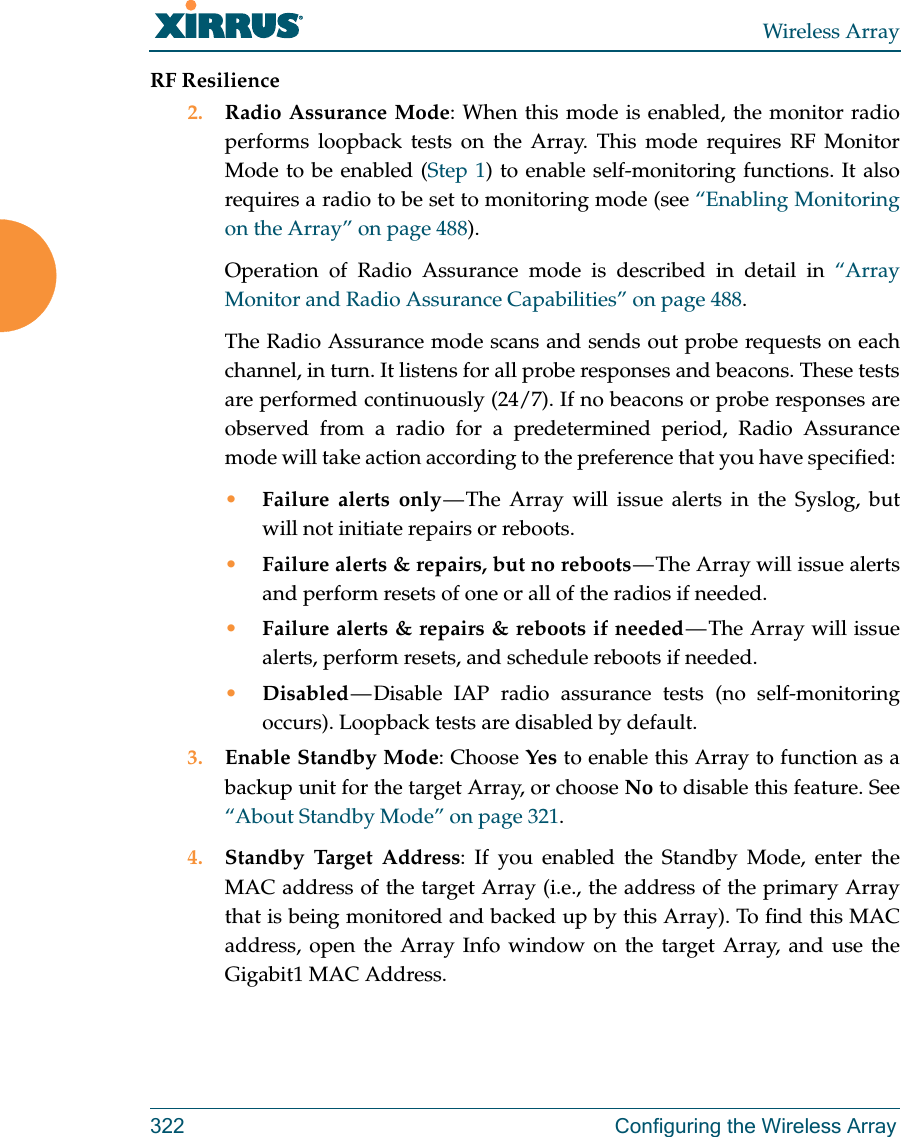 Wireless Array322 Configuring the Wireless ArrayRF Resilience2. Radio Assurance Mode: When this mode is enabled, the monitor radio performs loopback tests on the Array. This mode requires RF Monitor Mode to be enabled (Step 1) to enable self-monitoring functions. It also requires a radio to be set to monitoring mode (see “Enabling Monitoring on the Array” on page 488). Operation of Radio Assurance mode is described in detail in “Array Monitor and Radio Assurance Capabilities” on page 488. The Radio Assurance mode scans and sends out probe requests on each channel, in turn. It listens for all probe responses and beacons. These tests are performed continuously (24/7). If no beacons or probe responses are observed from a radio for a predetermined period, Radio Assurance mode will take action according to the preference that you have specified: •Failure alerts only — The Array will issue alerts in the Syslog, but will not initiate repairs or reboots.•Failure alerts &amp; repairs, but no reboots — The  Array  will  issue  alerts and perform resets of one or all of the radios if needed. •Failure alerts &amp; repairs &amp; reboots if needed — The Array will issue alerts, perform resets, and schedule reboots if needed. •Disabled — Disable  IAP  radio  assurance tests (no self-monitoring occurs). Loopback tests are disabled by default.3. Enable Standby Mode: Choose Yes to enable this Array to function as a backup unit for the target Array, or choose No to disable this feature. See “About Standby Mode” on page 321. 4. Standby Target Address: If you enabled the Standby Mode, enter the MAC address of the target Array (i.e., the address of the primary Array that is being monitored and backed up by this Array). To find this MAC address, open the Array Info window on the target Array, and use the Gigabit1 MAC Address.