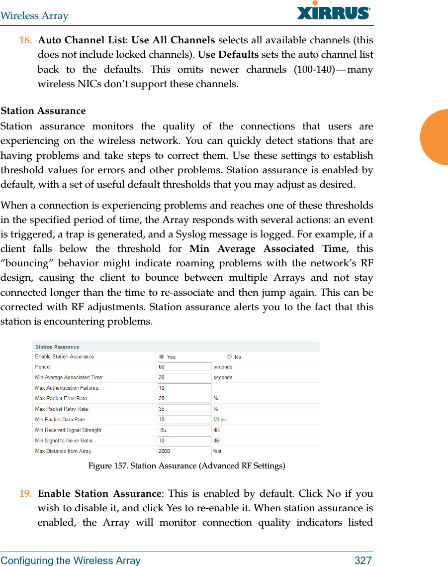 Wireless ArrayConfiguring the Wireless Array 32718. Auto Channel List: Use All Channels selects all available channels (this does not include locked channels). Use Defaults sets the auto channel list back to the defaults. This omits newer channels (100-140) — many wireless NICs don’t support these channels. Station AssuranceStation assurance monitors the quality of the connections that users are experiencing on the wireless network. You can quickly detect stations that are having problems and take steps to correct them. Use these settings to establish threshold values for errors and other problems. Station assurance is enabled by default, with a set of useful default thresholds that you may adjust as desired.When a connection is experiencing problems and reaches one of these thresholds in the specified period of time, the Array responds with several actions: an event is triggered, a trap is generated, and a Syslog message is logged. For example, if a client falls below the threshold for Min Average Associated Time, this “bouncing” behavior might indicate roaming problems with the network’s RF design, causing the client to bounce between multiple Arrays and not stay connected longer than the time to re-associate and then jump again. This can be corrected with RF adjustments. Station assurance alerts you to the fact that this station is encountering problems. Figure 157. Station Assurance (Advanced RF Settings)19. Enable Station Assurance: This is enabled by default. Click No if you wish to disable it, and click Yes to re-enable it. When station assurance is enabled, the Array will monitor connection quality indicators listed 