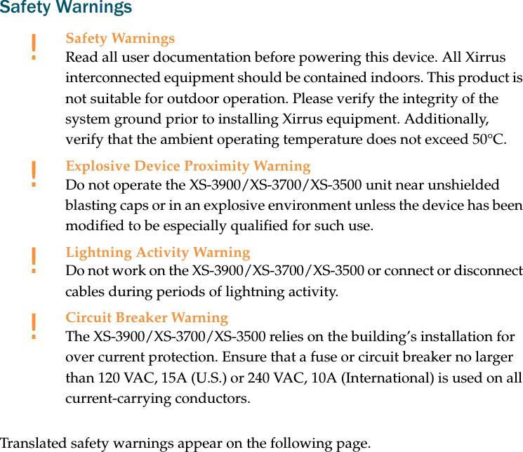 Safety WarningsTranslated safety warnings appear on the following page. !Safety WarningsRead all user documentation before powering this device. All Xirrus interconnected equipment should be contained indoors. This product is not suitable for outdoor operation. Please verify the integrity of the system ground prior to installing Xirrus equipment. Additionally, verify that the ambient operating temperature does not exceed 50°C.!Explosive Device Proximity WarningDo not operate the XS-3900/XS-3700/XS-3500 unit near unshielded blasting caps or in an explosive environment unless the device has been modified to be especially qualified for such use.!Lightning Activity WarningDo not work on the XS-3900/XS-3700/XS-3500 or connect or disconnect cables during periods of lightning activity.!Circuit Breaker WarningThe XS-3900/XS-3700/XS-3500 relies on the building’s installation for over current protection. Ensure that a fuse or circuit breaker no larger than 120 VAC, 15A (U.S.) or 240 VAC, 10A (International) is used on all current-carrying conductors.