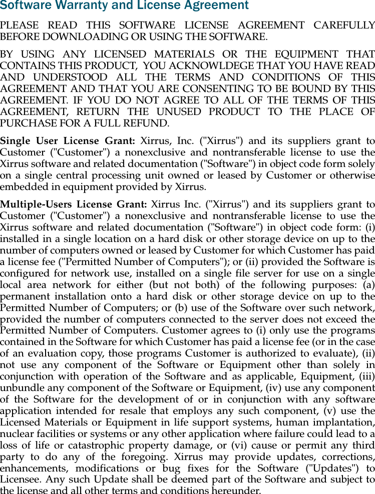 Software Warranty and License AgreementPLEASE READ THIS SOFTWARE LICENSE AGREEMENT CAREFULLYBEFORE DOWNLOADING OR USING THE SOFTWARE. BY USING ANY LICENSED MATERIALS OR THE EQUIPMENT THATCONTAINS THIS PRODUCT,  YOU ACKNOWLDEGE THAT YOU HAVE READAND UNDERSTOOD ALL THE TERMS AND CONDITIONS OF THISAGREEMENT AND THAT YOU ARE CONSENTING TO BE BOUND BY THISAGREEMENT. IF YOU DO NOT AGREE TO ALL OF THE TERMS OF THISAGREEMENT, RETURN THE UNUSED PRODUCT TO THE PLACE OFPURCHASE FOR A FULL REFUND.Single User License Grant: Xirrus, Inc. (&quot;Xirrus&quot;) and its suppliers grant toCustomer (&quot;Customer&quot;) a nonexclusive and nontransferable license to use theXirrus software and related documentation (&quot;Software&quot;) in object code form solelyon a single central processing unit owned or leased by Customer or otherwiseembedded in equipment provided by Xirrus.Multiple-Users License Grant: Xirrus Inc. (&quot;Xirrus&quot;) and its suppliers grant toCustomer (&quot;Customer&quot;) a nonexclusive and nontransferable license to use theXirrus software and related documentation (&quot;Software&quot;) in object code form: (i)installed in a single location on a hard disk or other storage device on up to thenumber of computers owned or leased by Customer for which Customer has paida license fee (&quot;Permitted Number of Computers&quot;); or (ii) provided the Software isconfigured for network use, installed on a single file server for use on a singlelocal area network for either (but not both) of the following purposes: (a)permanent installation onto a hard disk or other storage device on up to thePermitted Number of Computers; or (b) use of the Software over such network,provided the number of computers connected to the server does not exceed thePermitted Number of Computers. Customer agrees to (i) only use the programscontained in the Software for which Customer has paid a license fee (or in the caseof an evaluation copy, those programs Customer is authorized to evaluate), (ii)not use any component of the Software or Equipment other than solely inconjunction with operation of the Software and as applicable, Equipment, (iii)unbundle any component of the Software or Equipment, (iv) use any componentof the Software for the development of or in conjunction with any softwareapplication intended for resale that employs any such component, (v) use theLicensed Materials or Equipment in life support systems, human implantation,nuclear facilities or systems or any other application where failure could lead to aloss of life or catastrophic property damage, or (vi) cause or permit any thirdparty to do any of the foregoing. Xirrus may provide updates, corrections,enhancements, modifications or bug fixes for the Software (&quot;Updates&quot;) toLicensee. Any such Update shall be deemed part of the Software and subject tothe license and all other terms and conditions hereunder.