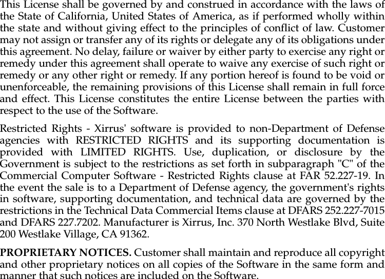 This License shall be governed by and construed in accordance with the laws ofthe State of California, United States of America, as if performed wholly withinthe state and without giving effect to the principles of conflict of law. Customermay not assign or transfer any of its rights or delegate any of its obligations underthis agreement. No delay, failure or waiver by either party to exercise any right orremedy under this agreement shall operate to waive any exercise of such right orremedy or any other right or remedy. If any portion hereof is found to be void orunenforceable, the remaining provisions of this License shall remain in full forceand effect. This License constitutes the entire License between the parties withrespect to the use of the Software. Restricted Rights - Xirrus&apos; software is provided to non-Department of Defenseagencies with RESTRICTED RIGHTS and its supporting documentation isprovided with LIMITED RIGHTS. Use, duplication, or disclosure by theGovernment is subject to the restrictions as set forth in subparagraph &quot;C&quot; of theCommercial Computer Software - Restricted Rights clause at FAR 52.227-19. Inthe event the sale is to a Department of Defense agency, the government&apos;s rightsin software, supporting documentation, and technical data are governed by therestrictions in the Technical Data Commercial Items clause at DFARS 252.227-7015and DFARS 227.7202. Manufacturer is Xirrus, Inc. 370 North Westlake Blvd, Suite200 Westlake Village, CA 91362. PROPRIETARY NOTICES. Customer shall maintain and reproduce all copyrightand other proprietary notices on all copies of the Software in the same form andmanner that such notices are included on the Software.