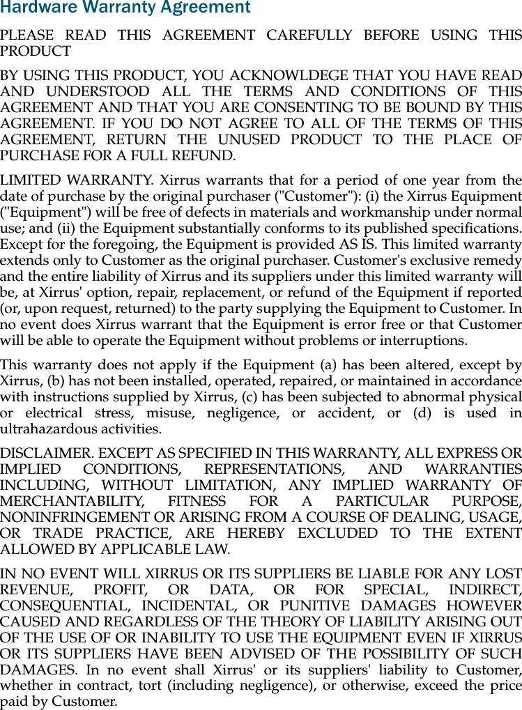 Hardware Warranty AgreementPLEASE READ THIS AGREEMENT CAREFULLY BEFORE USING THISPRODUCTBY USING THIS PRODUCT, YOU ACKNOWLDEGE THAT YOU HAVE READAND UNDERSTOOD ALL THE TERMS AND CONDITIONS OF THISAGREEMENT AND THAT YOU ARE CONSENTING TO BE BOUND BY THISAGREEMENT. IF YOU DO NOT AGREE TO ALL OF THE TERMS OF THISAGREEMENT, RETURN THE UNUSED PRODUCT TO THE PLACE OFPURCHASE FOR A FULL REFUND.LIMITED WARRANTY. Xirrus warrants that for a period of one year from thedate of purchase by the original purchaser (&quot;Customer&quot;): (i) the Xirrus Equipment(&quot;Equipment&quot;) will be free of defects in materials and workmanship under normaluse; and (ii) the Equipment substantially conforms to its published specifications.Except for the foregoing, the Equipment is provided AS IS. This limited warrantyextends only to Customer as the original purchaser. Customer&apos;s exclusive remedyand the entire liability of Xirrus and its suppliers under this limited warranty willbe, at Xirrus&apos; option, repair, replacement, or refund of the Equipment if reported(or, upon request, returned) to the party supplying the Equipment to Customer. Inno event does Xirrus warrant that the Equipment is error free or that Customerwill be able to operate the Equipment without problems or interruptions. This warranty does not apply if the Equipment (a) has been altered, except byXirrus, (b) has not been installed, operated, repaired, or maintained in accordancewith instructions supplied by Xirrus, (c) has been subjected to abnormal physicalor electrical stress, misuse, negligence, or accident, or (d) is used inultrahazardous activities. DISCLAIMER. EXCEPT AS SPECIFIED IN THIS WARRANTY, ALL EXPRESS ORIMPLIED CONDITIONS, REPRESENTATIONS, AND WARRANTIESINCLUDING, WITHOUT LIMITATION, ANY IMPLIED WARRANTY OFMERCHANTABILITY, FITNESS FOR A PARTICULAR PURPOSE,NONINFRINGEMENT OR ARISING FROM A COURSE OF DEALING, USAGE,OR TRADE PRACTICE, ARE HEREBY EXCLUDED TO THE EXTENTALLOWED BY APPLICABLE LAW. IN NO EVENT WILL XIRRUS OR ITS SUPPLIERS BE LIABLE FOR ANY LOSTREVENUE, PROFIT, OR DATA, OR FOR SPECIAL, INDIRECT,CONSEQUENTIAL, INCIDENTAL, OR PUNITIVE DAMAGES HOWEVERCAUSED AND REGARDLESS OF THE THEORY OF LIABILITY ARISING OUTOF THE USE OF OR INABILITY TO USE THE EQUIPMENT EVEN IF XIRRUSOR ITS SUPPLIERS HAVE BEEN ADVISED OF THE POSSIBILITY OF SUCHDAMAGES. In no event shall Xirrus&apos; or its suppliers&apos; liability to Customer,whether in contract, tort (including negligence), or otherwise, exceed the pricepaid by Customer.