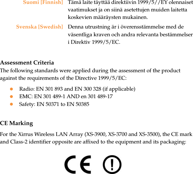 Assessment CriteriaThe following standards were applied during the assessment of the product against the requirements of the Directive 1999/5/EC:zRadio: EN 301 893 and EN 300 328 (if applicable)zEMC: EN 301 489-1 AND en 301 489-17zSafety: EN 50371 to EN 50385CE MarkingFor the Xirrus Wireless LAN Array (XS-3900, XS-3700 and XS-3500), the CE mark and Class-2 identifier opposite are affixed to the equipment and its packaging:Suomi [Finnish] Tämä laite täyttää direktiivin 1999/5//EY olennaiset vaatimukset ja on siinä asetettujen muiden laitetta koskevien määräysten mukainen.Svenska [Swedish] Denna utrustning är i överensstämmelse med de väsentliga kraven och andra relevanta bestämmelser i Direktiv 1999/5/EC.
