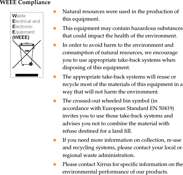 WEEE CompliancezNatural resources were used in the production of this equipment.zThis equipment may contain hazardous substances that could impact the health of the environment.zIn order to avoid harm to the environment and consumption of natural resources, we encourage you to use appropriate take-back systems when disposing of this equipment.zThe appropriate take-back systems will reuse or recycle most of the materials of this equipment in a way that will not harm the environment.zThe crossed-out wheeled bin symbol (in accordance with European Standard EN 50419) invites you to use those take-back systems and advises you not to combine the material with refuse destined for a land fill.zIf you need more information on collection, re-use and recycling systems, please contact your local or regional waste administration.zPlease contact Xirrus for specific information on the environmental performance of our products.
