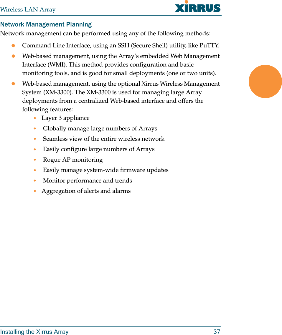 Wireless LAN ArrayInstalling the Xirrus Array 37Network Management PlanningNetwork management can be performed using any of the following methods:zCommand Line Interface, using an SSH (Secure Shell) utility, like PuTTY.zWeb-based management, using the Array’s embedded Web Management Interface (WMI). This method provides configuration and basic monitoring tools, and is good for small deployments (one or two units).zWeb-based management, using the optional Xirrus Wireless Management System (XM-3300). The XM-3300 is used for managing large Array deployments from a centralized Web-based interface and offers the following features:Layer 3 appliance  Globally manage large numbers of Arrays Seamless view of the entire wireless network Easily configure large numbers of Arrays  Rogue AP monitoring Easily manage system-wide firmware updates  Monitor performance and trendsAggregation of alerts and alarms