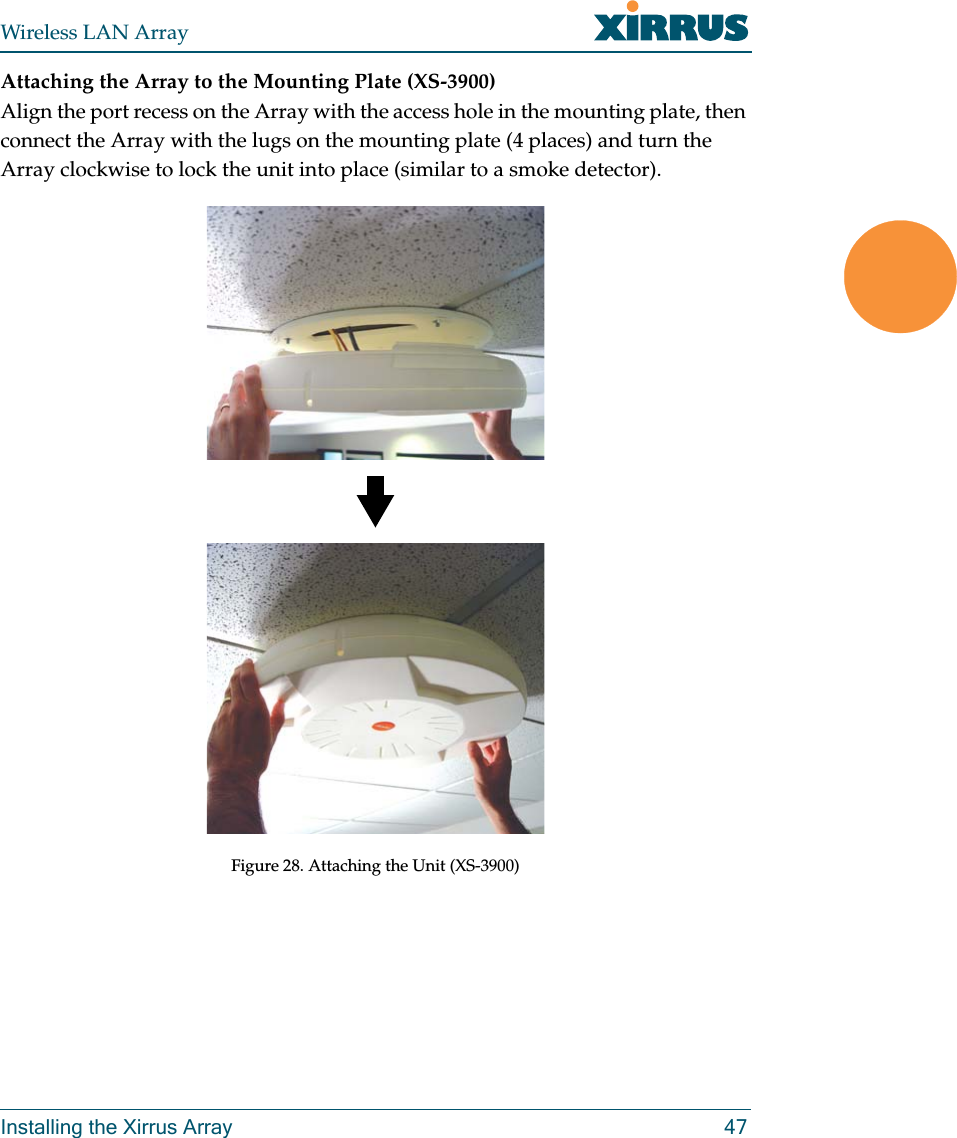 Wireless LAN ArrayInstalling the Xirrus Array 47Attaching the Array to the Mounting Plate (XS-3900)Align the port recess on the Array with the access hole in the mounting plate, then connect the Array with the lugs on the mounting plate (4 places) and turn the Array clockwise to lock the unit into place (similar to a smoke detector).Figure 28. Attaching the Unit (XS-3900)
