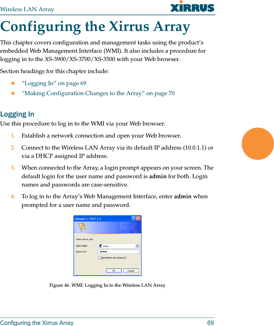 Wireless LAN ArrayConfiguring the Xirrus Array 69Configuring the Xirrus ArrayThis chapter covers configuration and management tasks using the product’s embedded Web Management Interface (WMI). It also includes a procedure for logging in to the XS-3900/XS-3700/XS-3500 with your Web browser.Section headings for this chapter include:z“Logging In” on page 69z“Making Configuration Changes to the Array” on page 70Logging InUse this procedure to log in to the WMI via your Web browser.1. Establish a network connection and open your Web browser.2. Connect to the Wireless LAN Array via its default IP address (10.0.1.1) or via a DHCP assigned IP address.3. When connected to the Array, a login prompt appears on your screen. The default login for the user name and password is admin for both. Login names and passwords are case-sensitive.4. To log in to the Array’s Web Management Interface, enter admin when prompted for a user name and password.Figure 46. WMI: Logging In to the Wireless LAN Array