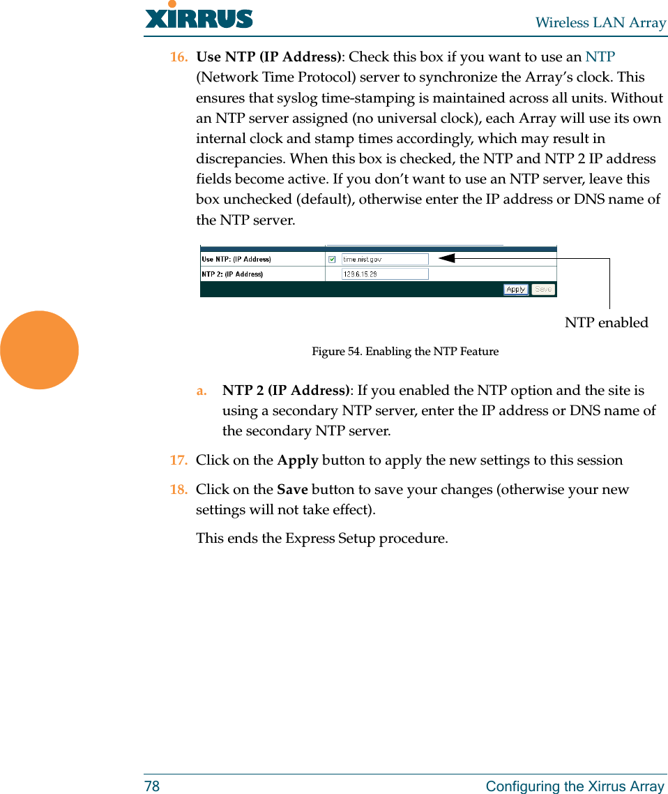 Wireless LAN Array78 Configuring the Xirrus Array16. Use NTP (IP Address): Check this box if you want to use an NTP (Network Time Protocol) server to synchronize the Array’s clock. This ensures that syslog time-stamping is maintained across all units. Without an NTP server assigned (no universal clock), each Array will use its own internal clock and stamp times accordingly, which may result in discrepancies. When this box is checked, the NTP and NTP 2 IP address fields become active. If you don’t want to use an NTP server, leave this box unchecked (default), otherwise enter the IP address or DNS name of the NTP server.Figure 54. Enabling the NTP Featurea. NTP 2 (IP Address): If you enabled the NTP option and the site is using a secondary NTP server, enter the IP address or DNS name of the secondary NTP server.17. Click on the Apply button to apply the new settings to this session18. Click on the Save button to save your changes (otherwise your new settings will not take effect).This ends the Express Setup procedure.NTP enabled