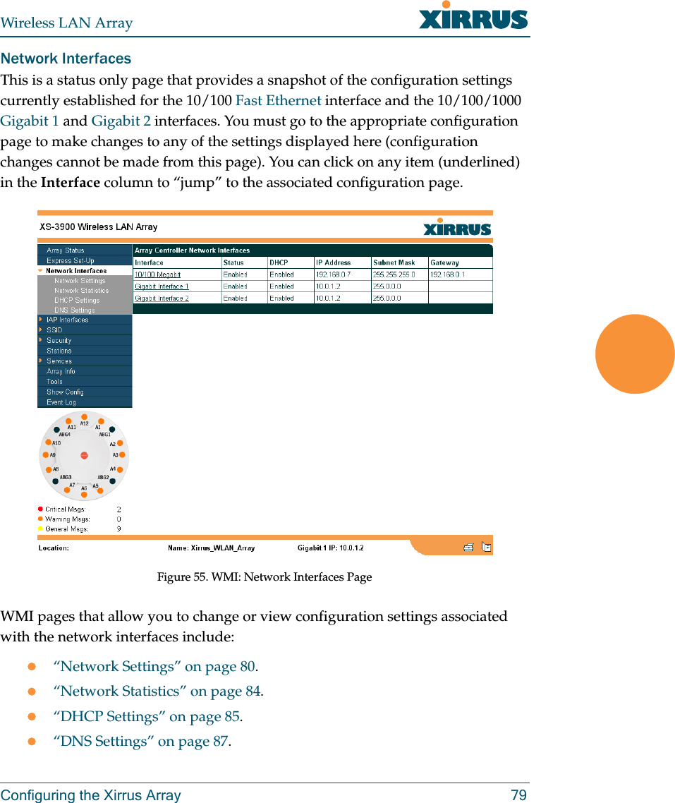 Wireless LAN ArrayConfiguring the Xirrus Array 79Network InterfacesThis is a status only page that provides a snapshot of the configuration settings currently established for the 10/100 Fast Ethernet interface and the 10/100/1000 Gigabit 1 and Gigabit 2 interfaces. You must go to the appropriate configuration page to make changes to any of the settings displayed here (configuration changes cannot be made from this page). You can click on any item (underlined) in the Interface column to “jump” to the associated configuration page.Figure 55. WMI: Network Interfaces PageWMI pages that allow you to change or view configuration settings associated with the network interfaces include:z“Network Settings” on page 80.z“Network Statistics” on page 84.z“DHCP Settings” on page 85.z“DNS Settings” on page 87.