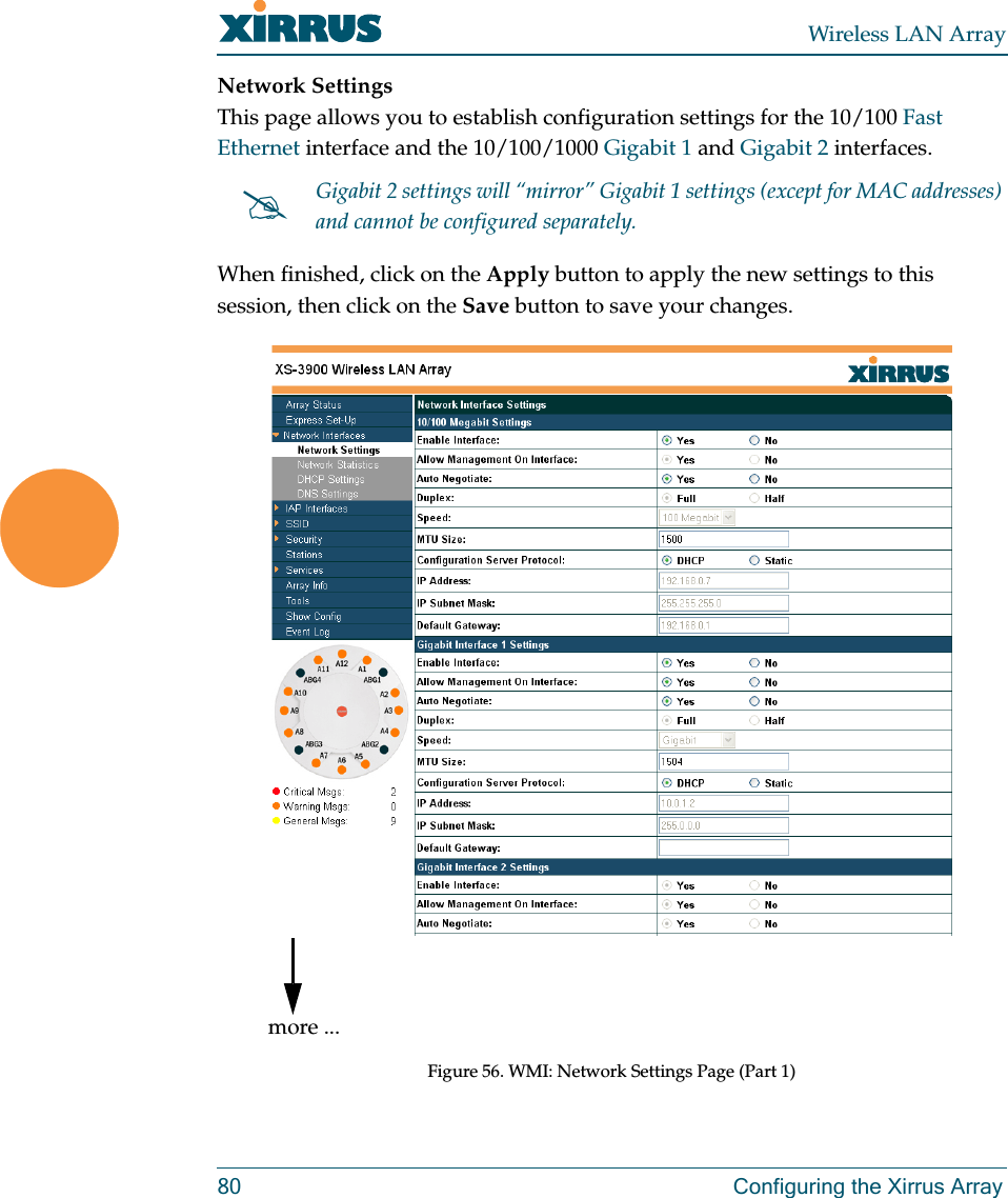Wireless LAN Array80 Configuring the Xirrus ArrayNetwork SettingsThis page allows you to establish configuration settings for the 10/100 Fast Ethernet interface and the 10/100/1000 Gigabit 1 and Gigabit 2 interfaces.When finished, click on the Apply button to apply the new settings to this session, then click on the Save button to save your changes.Figure 56. WMI: Network Settings Page (Part 1)#Gigabit 2 settings will “mirror” Gigabit 1 settings (except for MAC addresses) and cannot be configured separately.more ...