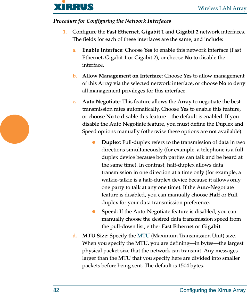 Wireless LAN Array82 Configuring the Xirrus ArrayProcedure for Configuring the Network Interfaces1. Configure the Fast Ethernet, Gigabit 1 and Gigabit 2 network interfaces. The fields for each of these interfaces are the same, and include:a. Enable Interface: Choose Yes to enable this network interface (Fast Ethernet, Gigabit 1 or Gigabit 2), or choose No to disable the interface.b. Allow Management on Interface: Choose Yes to allow management of this Array via the selected network interface, or choose No to deny all management privileges for this interface.c. Auto Negotiate: This feature allows the Array to negotiate the best transmission rates automatically. Choose Yes to enable this feature, or choose No to disable this feature—the default is enabled. If you disable the Auto Negotiate feature, you must define the Duplex and Speed options manually (otherwise these options are not available).zDuplex: Full-duplex refers to the transmission of data in two directions simultaneously (for example, a telephone is a full-duplex device because both parties can talk and be heard at the same time). In contrast, half-duplex allows data transmission in one direction at a time only (for example, a walkie-talkie is a half-duplex device because it allows only one party to talk at any one time). If the Auto-Negotiate feature is disabled, you can manually choose Half or Full duplex for your data transmission preference.zSpeed: If the Auto-Negotiate feature is disabled, you can manually choose the desired data transmission speed from the pull-down list, either Fast Ethernet or Gigabit.d. MTU Size: Specify the MTU (Maximum Transmission Unit) size. When you specify the MTU, you are defining—in bytes—the largest physical packet size that the network can transmit. Any messages larger than the MTU that you specify here are divided into smaller packets before being sent. The default is 1504 bytes.