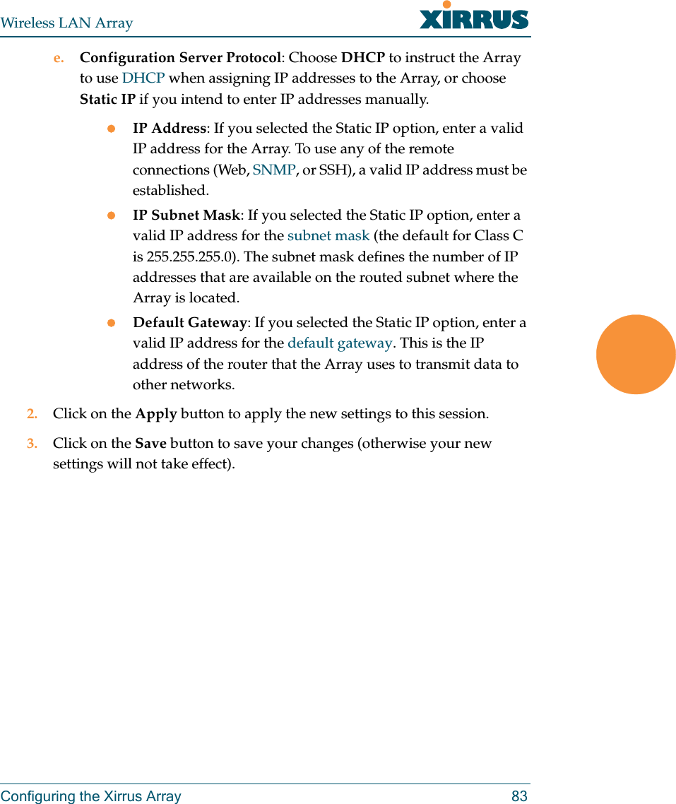 Wireless LAN ArrayConfiguring the Xirrus Array 83e. Configuration Server Protocol: Choose DHCP to instruct the Array to use DHCP when assigning IP addresses to the Array, or choose Static IP if you intend to enter IP addresses manually.zIP Address: If you selected the Static IP option, enter a valid IP address for the Array. To use any of the remote connections (Web, SNMP, or SSH), a valid IP address must be established.zIP Subnet Mask: If you selected the Static IP option, enter a valid IP address for the subnet mask (the default for Class C is 255.255.255.0). The subnet mask defines the number of IP addresses that are available on the routed subnet where the Array is located.zDefault Gateway: If you selected the Static IP option, enter a valid IP address for the default gateway. This is the IP address of the router that the Array uses to transmit data to other networks.2. Click on the Apply button to apply the new settings to this session.3. Click on the Save button to save your changes (otherwise your new settings will not take effect).