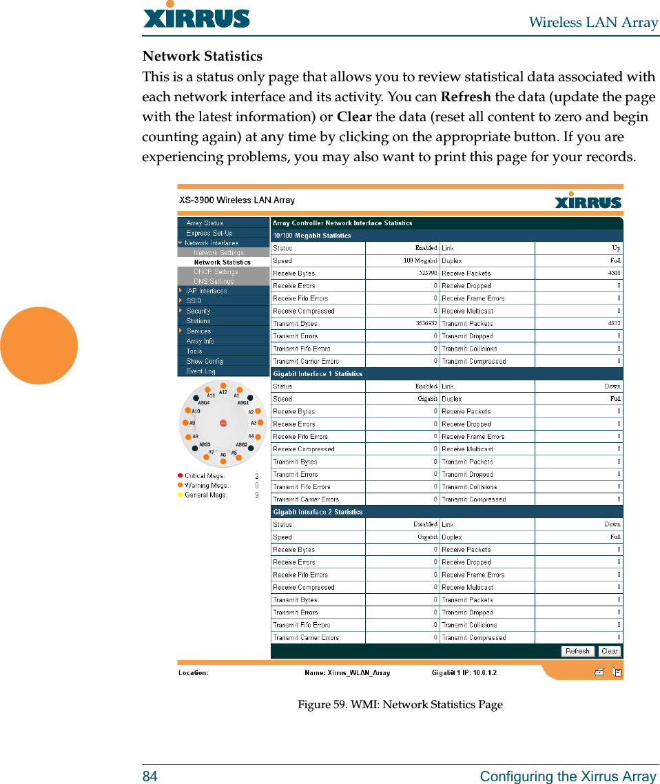 Wireless LAN Array84 Configuring the Xirrus ArrayNetwork StatisticsThis is a status only page that allows you to review statistical data associated with each network interface and its activity. You can Refresh the data (update the page with the latest information) or Clear the data (reset all content to zero and begin counting again) at any time by clicking on the appropriate button. If you are experiencing problems, you may also want to print this page for your records.Figure 59. WMI: Network Statistics Page