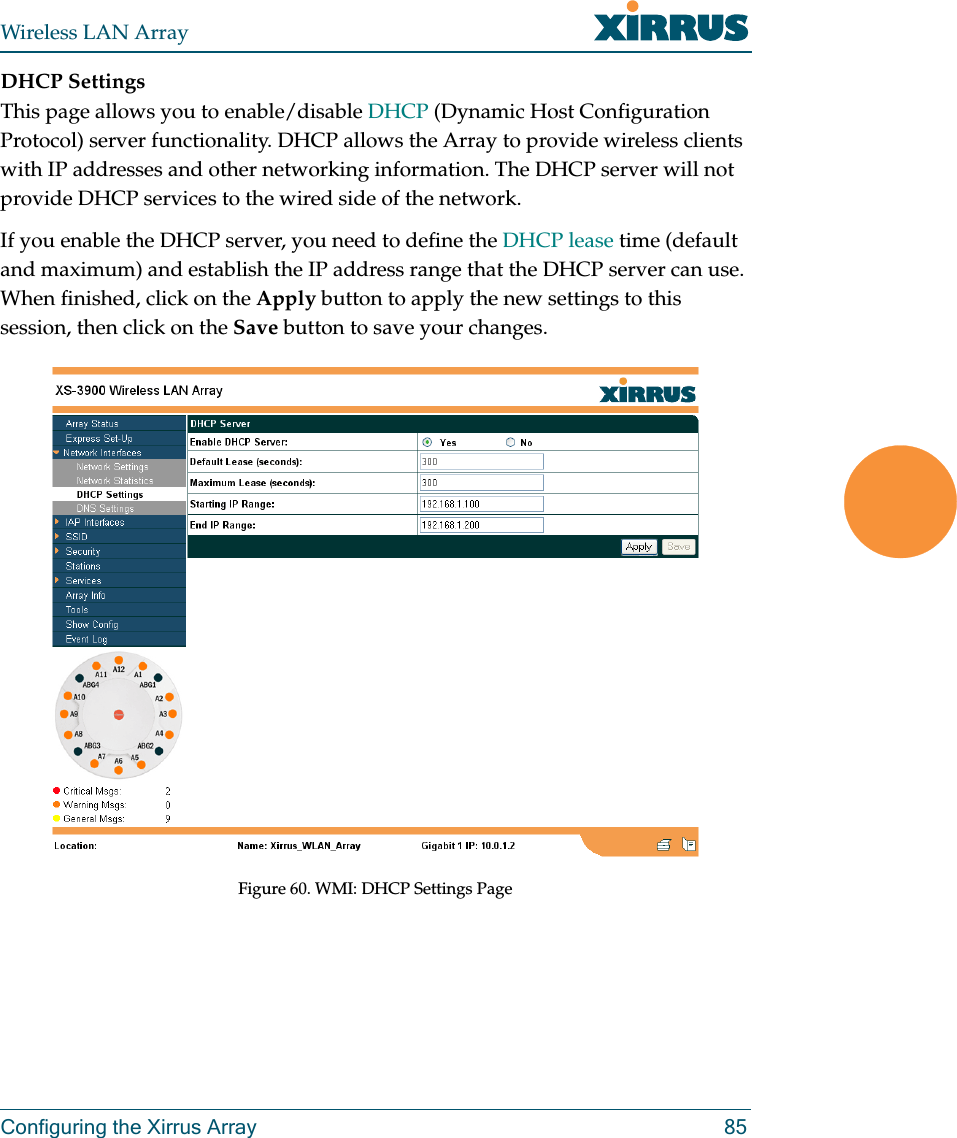 Wireless LAN ArrayConfiguring the Xirrus Array 85DHCP SettingsThis page allows you to enable/disable DHCP (Dynamic Host Configuration Protocol) server functionality. DHCP allows the Array to provide wireless clients with IP addresses and other networking information. The DHCP server will not provide DHCP services to the wired side of the network.If you enable the DHCP server, you need to define the DHCP lease time (default and maximum) and establish the IP address range that the DHCP server can use. When finished, click on the Apply button to apply the new settings to this session, then click on the Save button to save your changes.Figure 60. WMI: DHCP Settings Page