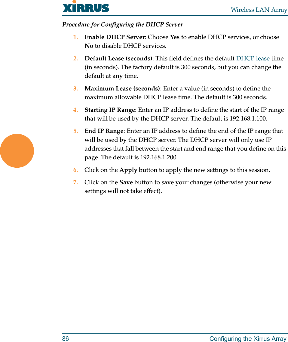 Wireless LAN Array86 Configuring the Xirrus ArrayProcedure for Configuring the DHCP Server1. Enable DHCP Server: Choose Yes to enable DHCP services, or choose No to disable DHCP services.2. Default Lease (seconds): This field defines the default DHCP lease time (in seconds). The factory default is 300 seconds, but you can change the default at any time.3. Maximum Lease (seconds): Enter a value (in seconds) to define the maximum allowable DHCP lease time. The default is 300 seconds.4. Starting IP Range: Enter an IP address to define the start of the IP range that will be used by the DHCP server. The default is 192.168.1.100.5. End IP Range: Enter an IP address to define the end of the IP range that will be used by the DHCP server. The DHCP server will only use IP addresses that fall between the start and end range that you define on this page. The default is 192.168.1.200.6. Click on the Apply button to apply the new settings to this session.7. Click on the Save button to save your changes (otherwise your new settings will not take effect).