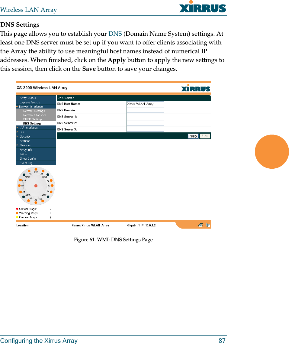 Wireless LAN ArrayConfiguring the Xirrus Array 87DNS SettingsThis page allows you to establish your DNS (Domain Name System) settings. At least one DNS server must be set up if you want to offer clients associating with the Array the ability to use meaningful host names instead of numerical IP addresses. When finished, click on the Apply button to apply the new settings to this session, then click on the Save button to save your changes.Figure 61. WMI: DNS Settings Page