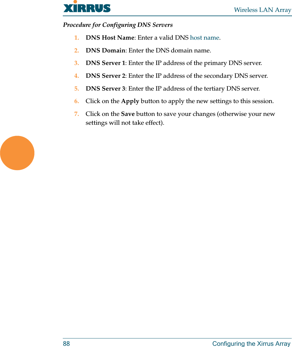 Wireless LAN Array88 Configuring the Xirrus ArrayProcedure for Configuring DNS Servers1. DNS Host Name: Enter a valid DNS host name.2. DNS Domain: Enter the DNS domain name.3. DNS Server 1: Enter the IP address of the primary DNS server.4. DNS Server 2: Enter the IP address of the secondary DNS server.5. DNS Server 3: Enter the IP address of the tertiary DNS server.6. Click on the Apply button to apply the new settings to this session.7. Click on the Save button to save your changes (otherwise your new settings will not take effect).