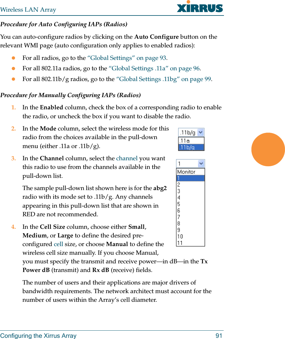 Wireless LAN ArrayConfiguring the Xirrus Array 91Procedure for Auto Configuring IAPs (Radios)You can auto-configure radios by clicking on the Auto Configure button on the relevant WMI page (auto configuration only applies to enabled radios):zFor all radios, go to the “Global Settings” on page 93.zFor all 802.11a radios, go to the “Global Settings .11a” on page 96.zFor all 802.11b/g radios, go to the “Global Settings .11bg” on page 99.Procedure for Manually Configuring IAPs (Radios)1. In the Enabled column, check the box of a corresponding radio to enable the radio, or uncheck the box if you want to disable the radio.2. In the Mode column, select the wireless mode for this radio from the choices available in the pull-down menu (either .11a or .11b/g).3. In the Channel column, select the channel you want this radio to use from the channels available in the pull-down list.The sample pull-down list shown here is for the abg2 radio with its mode set to .11b/g. Any channels appearing in this pull-down list that are shown in RED are not recommended.4. In the Cell Size column, choose either Small, Medium, or Large to define the desired pre-configured cell size, or choose Manual to define the wireless cell size manually. If you choose Manual, you must specify the transmit and receive power—in dB—in the Tx Power dB (transmit) and Rx dB (receive) fields.The number of users and their applications are major drivers of bandwidth requirements. The network architect must account for the number of users within the Array’s cell diameter.