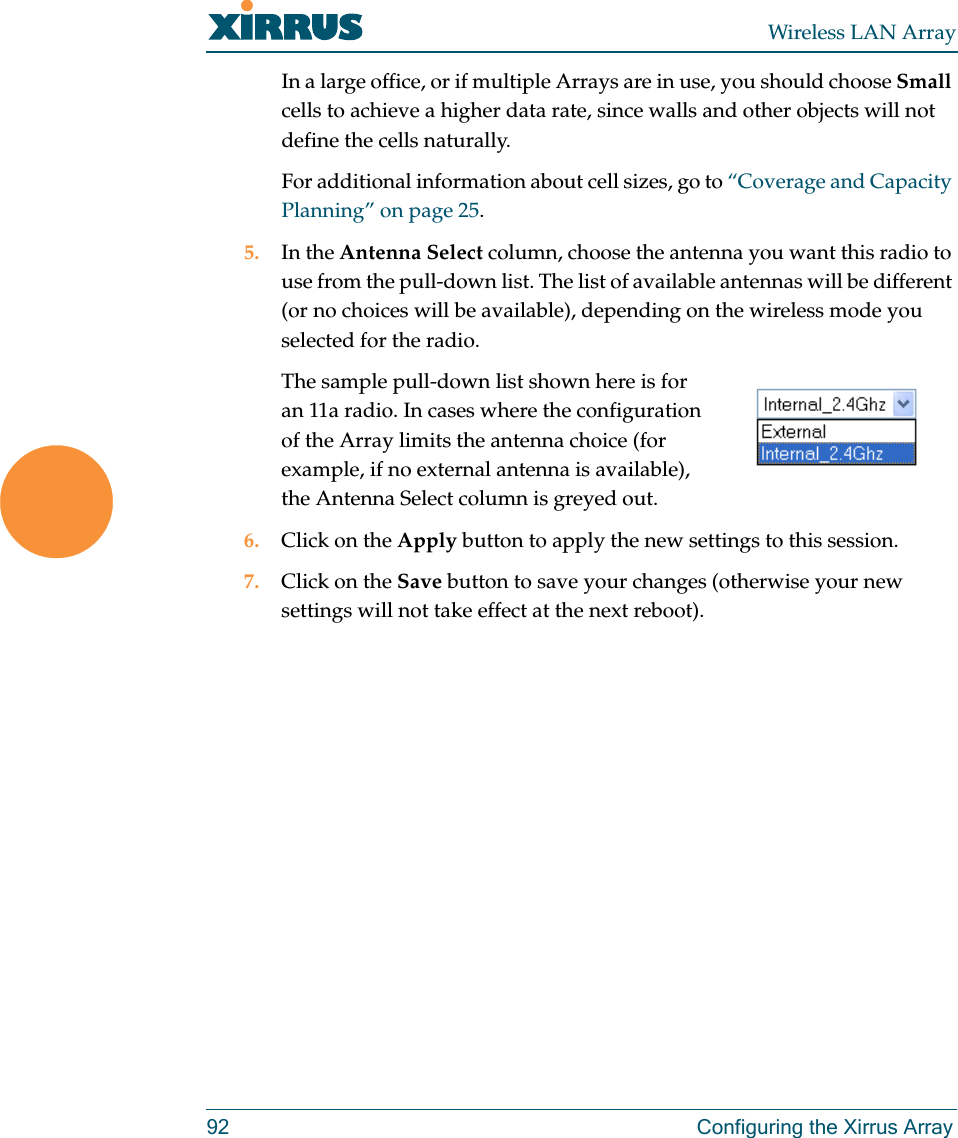 Wireless LAN Array92 Configuring the Xirrus ArrayIn a large office, or if multiple Arrays are in use, you should choose Small cells to achieve a higher data rate, since walls and other objects will not define the cells naturally.For additional information about cell sizes, go to “Coverage and Capacity Planning” on page 25.5. In the Antenna Select column, choose the antenna you want this radio to use from the pull-down list. The list of available antennas will be different (or no choices will be available), depending on the wireless mode you selected for the radio.The sample pull-down list shown here is for an 11a radio. In cases where the configuration of the Array limits the antenna choice (for example, if no external antenna is available), the Antenna Select column is greyed out.6. Click on the Apply button to apply the new settings to this session.7. Click on the Save button to save your changes (otherwise your new settings will not take effect at the next reboot).