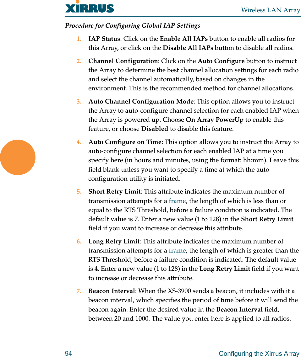 Wireless LAN Array94 Configuring the Xirrus ArrayProcedure for Configuring Global IAP Settings1. IAP Status: Click on the Enable All IAPs button to enable all radios for this Array, or click on the Disable All IAPs button to disable all radios.2. Channel Configuration: Click on the Auto Configure button to instruct the Array to determine the best channel allocation settings for each radio and select the channel automatically, based on changes in the environment. This is the recommended method for channel allocations.3. Auto Channel Configuration Mode: This option allows you to instruct the Array to auto-configure channel selection for each enabled IAP when the Array is powered up. Choose On Array PowerUp to enable this feature, or choose Disabled to disable this feature.4. Auto Configure on Time: This option allows you to instruct the Array to auto-configure channel selection for each enabled IAP at a time you specify here (in hours and minutes, using the format: hh:mm). Leave this field blank unless you want to specify a time at which the auto-configuration utility is initiated.5. Short Retry Limit: This attribute indicates the maximum number of transmission attempts for a frame, the length of which is less than or equal to the RTS Threshold, before a failure condition is indicated. The default value is 7. Enter a new value (1 to 128) in the Short Retry Limit field if you want to increase or decrease this attribute.6. Long Retry Limit: This attribute indicates the maximum number of transmission attempts for a frame, the length of which is greater than the RTS Threshold, before a failure condition is indicated. The default value is 4. Enter a new value (1 to 128) in the Long Retry Limit field if you want to increase or decrease this attribute.7. Beacon Interval: When the XS-3900 sends a beacon, it includes with it a beacon interval, which specifies the period of time before it will send the beacon again. Enter the desired value in the Beacon Interval field, between 20 and 1000. The value you enter here is applied to all radios.