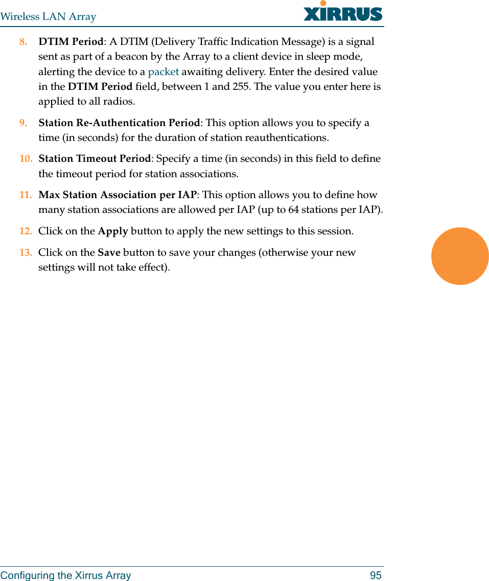 Wireless LAN ArrayConfiguring the Xirrus Array 958. DTIM Period: A DTIM (Delivery Traffic Indication Message) is a signal sent as part of a beacon by the Array to a client device in sleep mode, alerting the device to a packet awaiting delivery. Enter the desired value in the DTIM Period field, between 1 and 255. The value you enter here is applied to all radios.9. Station Re-Authentication Period: This option allows you to specify a time (in seconds) for the duration of station reauthentications.10. Station Timeout Period: Specify a time (in seconds) in this field to define the timeout period for station associations.11. Max Station Association per IAP: This option allows you to define how many station associations are allowed per IAP (up to 64 stations per IAP).12. Click on the Apply button to apply the new settings to this session.13. Click on the Save button to save your changes (otherwise your new settings will not take effect).