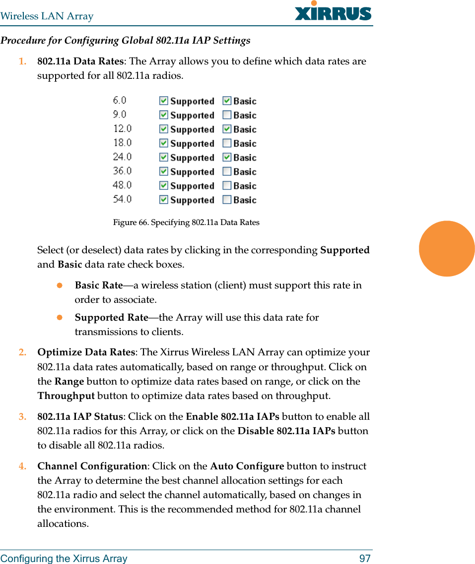 Wireless LAN ArrayConfiguring the Xirrus Array 97Procedure for Configuring Global 802.11a IAP Settings1. 802.11a Data Rates: The Array allows you to define which data rates are supported for all 802.11a radios.Figure 66. Specifying 802.11a Data RatesSelect (or deselect) data rates by clicking in the corresponding Supported and Basic data rate check boxes.zBasic Rate—a wireless station (client) must support this rate in order to associate.zSupported Rate—the Array will use this data rate for transmissions to clients.2. Optimize Data Rates: The Xirrus Wireless LAN Array can optimize your 802.11a data rates automatically, based on range or throughput. Click on the Range button to optimize data rates based on range, or click on the Throughput button to optimize data rates based on throughput.3. 802.11a IAP Status: Click on the Enable 802.11a IAPs button to enable all 802.11a radios for this Array, or click on the Disable 802.11a IAPs button to disable all 802.11a radios.4. Channel Configuration: Click on the Auto Configure button to instruct the Array to determine the best channel allocation settings for each 802.11a radio and select the channel automatically, based on changes in the environment. This is the recommended method for 802.11a channel allocations.