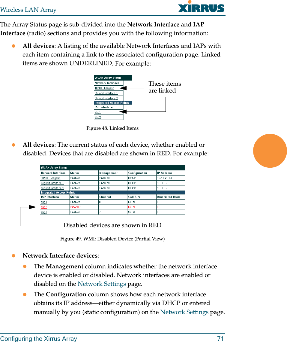 Wireless LAN ArrayConfiguring the Xirrus Array 71The Array Status page is sub-divided into the Network Interface and IAP Interface (radio) sections and provides you with the following information:zAll devices: A listing of the available Network Interfaces and IAPs with each item containing a link to the associated configuration page. Linked items are shown UNDERLINED. For example:Figure 48. Linked ItemszAll devices: The current status of each device, whether enabled or disabled. Devices that are disabled are shown in RED. For example:Figure 49. WMI: Disabled Device (Partial View)zNetwork Interface devices:zThe Management column indicates whether the network interface device is enabled or disabled. Network interfaces are enabled or disabled on the Network Settings page.zThe Configuration column shows how each network interface obtains its IP address—either dynamically via DHCP or entered manually by you (static configuration) on the Network Settings page.These items are linkedDisabled devices are shown in RED