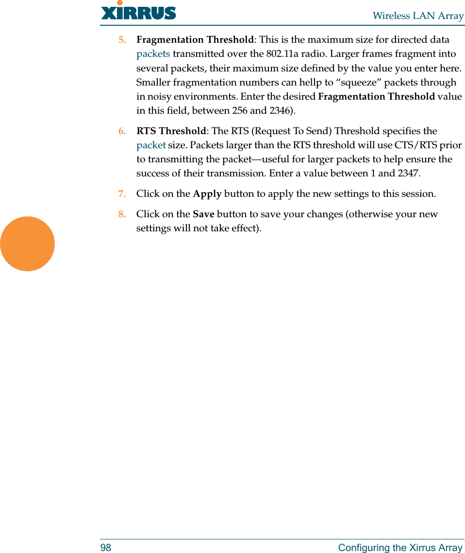 Wireless LAN Array98 Configuring the Xirrus Array5. Fragmentation Threshold: This is the maximum size for directed data packets transmitted over the 802.11a radio. Larger frames fragment into several packets, their maximum size defined by the value you enter here. Smaller fragmentation numbers can hellp to “squeeze” packets through in noisy environments. Enter the desired Fragmentation Threshold value in this field, between 256 and 2346).6. RTS Threshold: The RTS (Request To Send) Threshold specifies the packet size. Packets larger than the RTS threshold will use CTS/RTS prior to transmitting the packet—useful for larger packets to help ensure the success of their transmission. Enter a value between 1 and 2347.7. Click on the Apply button to apply the new settings to this session.8. Click on the Save button to save your changes (otherwise your new settings will not take effect).