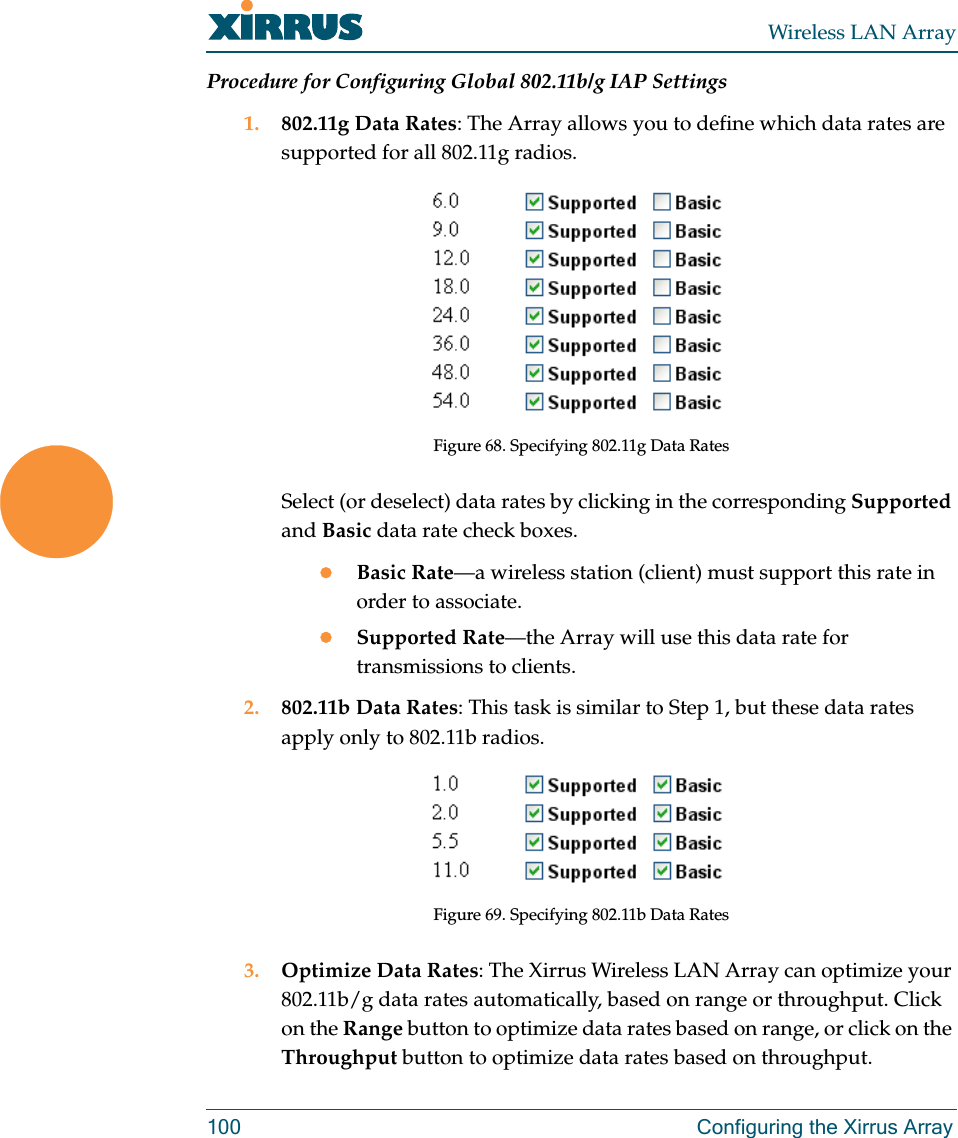 Wireless LAN Array100 Configuring the Xirrus ArrayProcedure for Configuring Global 802.11b/g IAP Settings1. 802.11g Data Rates: The Array allows you to define which data rates are supported for all 802.11g radios.Figure 68. Specifying 802.11g Data RatesSelect (or deselect) data rates by clicking in the corresponding Supported and Basic data rate check boxes.zBasic Rate—a wireless station (client) must support this rate in order to associate.zSupported Rate—the Array will use this data rate for transmissions to clients.2. 802.11b Data Rates: This task is similar to Step 1, but these data rates apply only to 802.11b radios.Figure 69. Specifying 802.11b Data Rates3. Optimize Data Rates: The Xirrus Wireless LAN Array can optimize your 802.11b/g data rates automatically, based on range or throughput. Click on the Range button to optimize data rates based on range, or click on the Throughput button to optimize data rates based on throughput.