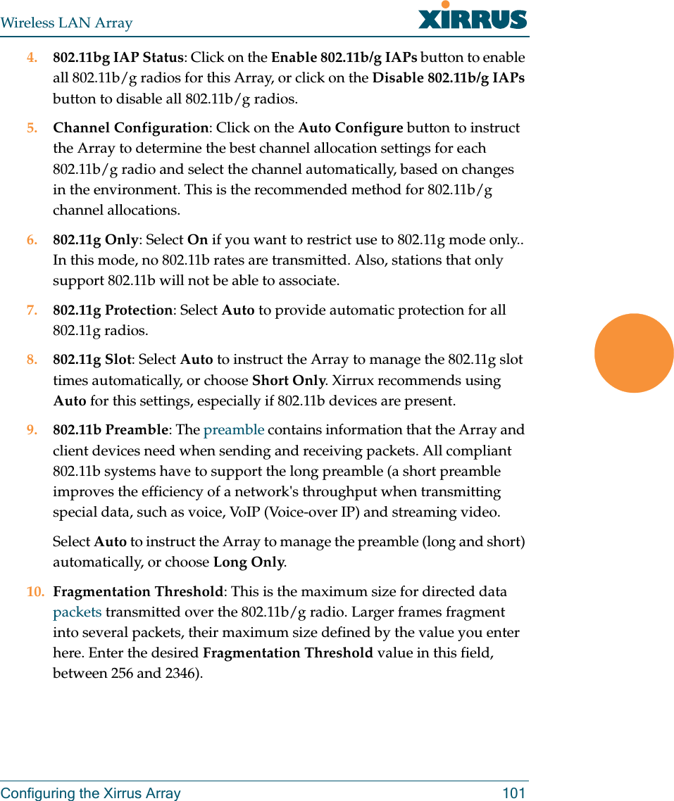 Wireless LAN ArrayConfiguring the Xirrus Array 1014. 802.11bg IAP Status: Click on the Enable 802.11b/g IAPs button to enable all 802.11b/g radios for this Array, or click on the Disable 802.11b/g IAPs button to disable all 802.11b/g radios.5. Channel Configuration: Click on the Auto Configure button to instruct the Array to determine the best channel allocation settings for each 802.11b/g radio and select the channel automatically, based on changes in the environment. This is the recommended method for 802.11b/g channel allocations.6. 802.11g Only: Select On if you want to restrict use to 802.11g mode only.. In this mode, no 802.11b rates are transmitted. Also, stations that only support 802.11b will not be able to associate.7. 802.11g Protection: Select Auto to provide automatic protection for all 802.11g radios.8. 802.11g Slot: Select Auto to instruct the Array to manage the 802.11g slot times automatically, or choose Short Only. Xirrux recommends using Auto for this settings, especially if 802.11b devices are present.9. 802.11b Preamble: The preamble contains information that the Array and client devices need when sending and receiving packets. All compliant 802.11b systems have to support the long preamble (a short preamble improves the efficiency of a network&apos;s throughput when transmitting special data, such as voice, VoIP (Voice-over IP) and streaming video.Select Auto to instruct the Array to manage the preamble (long and short) automatically, or choose Long Only.10. Fragmentation Threshold: This is the maximum size for directed data packets transmitted over the 802.11b/g radio. Larger frames fragment into several packets, their maximum size defined by the value you enter here. Enter the desired Fragmentation Threshold value in this field, between 256 and 2346).