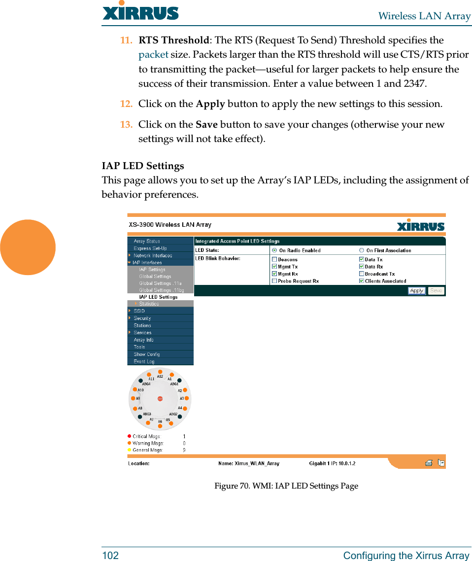Wireless LAN Array102 Configuring the Xirrus Array11. RTS Threshold: The RTS (Request To Send) Threshold specifies the packet size. Packets larger than the RTS threshold will use CTS/RTS prior to transmitting the packet—useful for larger packets to help ensure the success of their transmission. Enter a value between 1 and 2347.12. Click on the Apply button to apply the new settings to this session.13. Click on the Save button to save your changes (otherwise your new settings will not take effect).IAP LED SettingsThis page allows you to set up the Array’s IAP LEDs, including the assignment of behavior preferences.Figure 70. WMI: IAP LED Settings Page