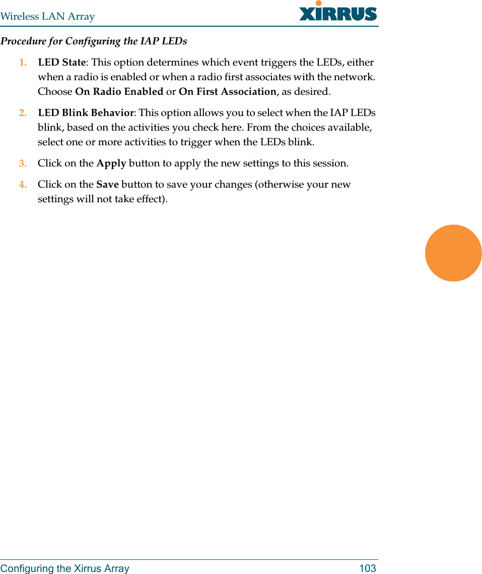 Wireless LAN ArrayConfiguring the Xirrus Array 103Procedure for Configuring the IAP LEDs1. LED State: This option determines which event triggers the LEDs, either when a radio is enabled or when a radio first associates with the network. Choose On Radio Enabled or On First Association, as desired.2. LED Blink Behavior: This option allows you to select when the IAP LEDs blink, based on the activities you check here. From the choices available, select one or more activities to trigger when the LEDs blink.3. Click on the Apply button to apply the new settings to this session.4. Click on the Save button to save your changes (otherwise your new settings will not take effect).