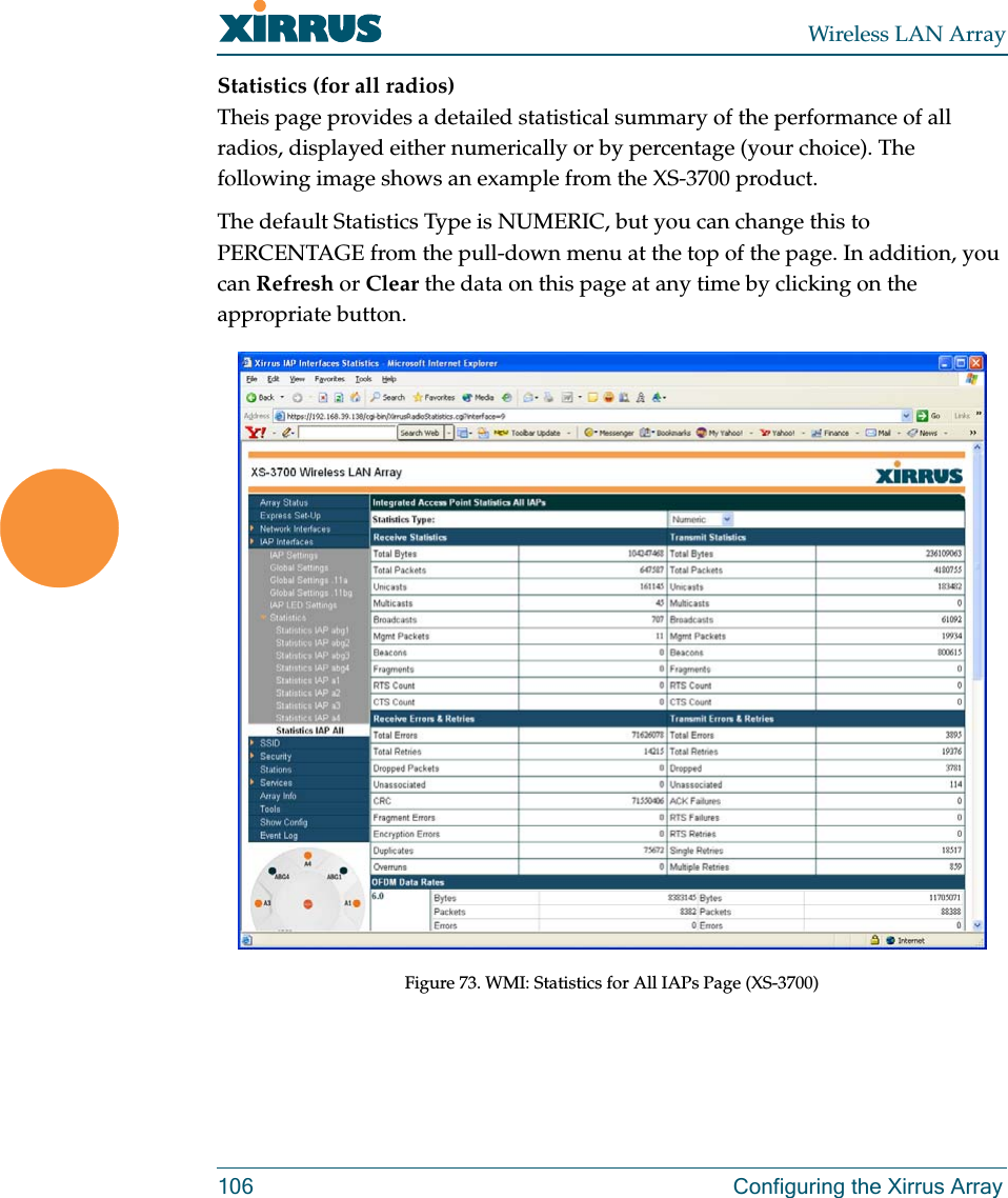 Wireless LAN Array106 Configuring the Xirrus ArrayStatistics (for all radios)Theis page provides a detailed statistical summary of the performance of all radios, displayed either numerically or by percentage (your choice). The following image shows an example from the XS-3700 product.The default Statistics Type is NUMERIC, but you can change this to PERCENTAGE from the pull-down menu at the top of the page. In addition, you can Refresh or Clear the data on this page at any time by clicking on the appropriate button.Figure 73. WMI: Statistics for All IAPs Page (XS-3700)